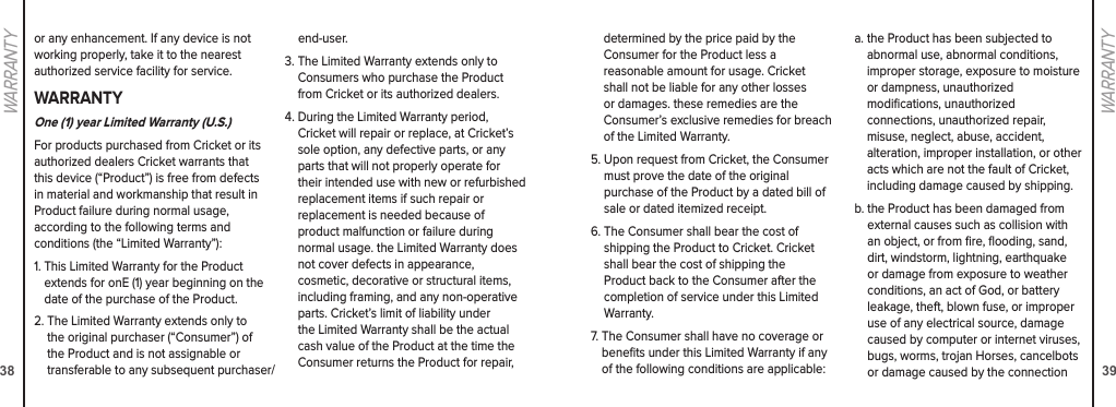 38WARRANTY39WARRANTYor any enhancement. If any device is not working properly, take it to the nearest authorized service facility for service.WARRANTYOne (1) year Limited Warranty (U.S.)For products purchased from Cricket or its authorized dealers Cricket warrants that this device (“Product”) is free from defects in material and workmanship that result in Product failure during normal usage,  according to the following terms and  conditions (the “Limited Warranty”):1.  This Limited Warranty for the Product extends for onE (1) year beginning on the date of the purchase of the Product. 2.  The Limited Warranty extends only to the original purchaser (“Consumer”) of the Product and is not assignable or transferable to any subsequent purchaser/ end-user. 3.  The Limited Warranty extends only to Consumers who purchase the Product from Cricket or its authorized dealers.4.  During the Limited Warranty period, Cricket will repair or replace, at Cricket’s sole option, any defective parts, or any parts that will not properly operate for their intended use with new or refurbished replacement items if such repair or  replacement is needed because of  product malfunction or failure during  normal usage. the Limited Warranty does not cover defects in appearance,  cosmetic, decorative or structural items, including framing, and any non-operative parts. Cricket’s limit of liability under the Limited Warranty shall be the actual cash value of the Product at the time the Consumer returns the Product for repair, determined by the price paid by the Consumer for the Product less a  reasonable amount for usage. Cricket shall not be liable for any other losses or damages. these remedies are the Consumer’s exclusive remedies for breach of the Limited Warranty.5.  Upon request from Cricket, the Consumer must prove the date of the original  purchase of the Product by a dated bill of sale or dated itemized receipt.6.  The Consumer shall bear the cost of  shipping the Product to Cricket. Cricket shall bear the cost of shipping the  Product back to the Consumer after the completion of service under this Limited Warranty.7.  The Consumer shall have no coverage or beneﬁts under this Limited Warranty if any of the following conditions are applicable:a.  the Product has been subjected to abnormal use, abnormal conditions,  improper storage, exposure to moisture or dampness, unauthorized  modiﬁcations, unauthorized  connections, unauthorized repair, misuse, neglect, abuse, accident, alteration, improper installation, or other acts which are not the fault of Cricket, including damage caused by shipping. b.  the Product has been damaged from external causes such as collision with an object, or from ﬁre, ﬂooding, sand, dirt, windstorm, lightning, earthquake or damage from exposure to weather conditions, an act of God, or battery leakage, theft, blown fuse, or improper use of any electrical source, damage caused by computer or internet viruses, bugs, worms, trojan Horses, cancelbots or damage caused by the connection 