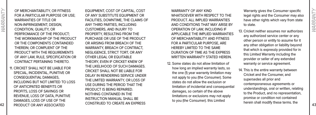 4243WARRANTYWARRANTY OF ANY KIND  WHATSOEVER WITH RESPECT TO THE PRODUCT. ALL IMPLIED WARRANTIES AND CONDITIONS THAT MAY ARISE BY OPERATION OF LAW, INCLUDING IF  APPLICABLE THE IMPLIED WARRANTIES  OF MERCHANTABILITY AND FITNESS FOR A PARTICULAR PURPOSE, ARE HEREBY LIMITED TO THE SAME  DURATION OF TIME AS THE EXPRESS WRITTEN WARRANTY STATED HEREIN.12.  Some states do not allow limitation of how long an implied warranty lasts, so the one (1) year warranty limitation may not apply to you (the Consumer). Some states do not allow the exclusion or limitation of incidental and consequential damages, so certain of the above  limitations or exclusions may not apply to you (the Consumer). this Limited Warranty gives the Consumer speciﬁc legal rights and the Consumer may also have other rights which vary from state to state. 13.  Cricket neither assumes nor authorizes any authorized service center or any other person or entity to assume for it any other obligation or liability beyond that which is expressly provided for in this Limited Warranty including the  provider or seller of any extended  warranty or service agreement. 14.  This is the entire warranty between Cricket and the Consumer, and  supersedes all prior and  contemporaneous agreements or  understandings, oral or written, relating to the Product, and no representation, promise or condition not contained  herein shall modify these terms. the WARRANTYOF MERCHANTABILITY, OR FITNESS FOR A PARTICULAR PURPOSE OR USE; WARRANTIES OF TITLE OR  NON-INFRINGEMENT; DESIGN,  CONDITION, QUALITY, OR  PERFROMANCE OF THE PRODUCT; THE WORKMANSHIP OF THE PRODUCT OR THE COMPONENTS CONTAINDED THEREIN; OR COMPLIENT OF THE PRODUCT WITH THE REQUIREMENTS OF ANY LAW, RULE, SPECIFICATION OR CONTRACT PERTAINING THERETO.11.  CRICKET SHALL NOT BE LIABLE FOR SPECIAL, INCIDENTAL, PUNITIVE OR CONSEQUENTIAL DAMAGES,  INCLUDING BUT NOT LIMITED TO LOSS OF ANTICIPATED BENEFITS OR  PROFITS, LOSS OF SAVINGS OR REVENUE, LOSS OF DATA, PUNITIVE DAMAGES, LOSS OF USE OF THE  PRODUCT OR ANY ASSOCIATED  EQUIPMENT, COST OF CAPITAL, COST OF ANY SUBSTITUTE EQUIPMENT OR FACILITIES, DOWNTIME, THE CLAIMS OF ANY THIRD PARTIES, INCLUDING  CUSTOMERS, AND INJURY TO  PROPERTY, RESULTING FROM THE PURCHASE OR USE OF THE PRODUCT OR ARISING FROM BREACH OF THE WARRANTY, BREACH OF CONTRACT, NEGLIGENCE, STRICT TORT, OR ANY OTHER LEGAL OR EQUITABLE  THEORY, EVEN IF CRICKET KNEW OF THE LIKELIHOOD OF SUCH DAMAGES. CRICKET SHALL NOT BE LIABLE FOR DELAY IN RENDERING SERVICE UNDER THE LIMITED WARRANTY, OR LOSS OF USE DURING THE PERIOD THAT THE PRODUCT IS BEING REPAIRED.  NOTHING CONTAINED IN THE  INSTRUCTION MANUAL SHALL BE CONSTRUED TO CREATE AN EXPRESS 