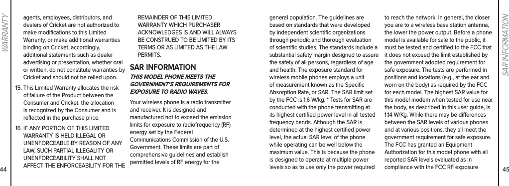 4445SAR INFORMATIONWARRANTYgeneral population. The guidelines are based on standards that were developed by independent scientiﬁc organizations through periodic and thorough evaluation of scientiﬁc studies. The standards include a substantial safety margin designed to assure the safety of all persons, regardless of age and health. The exposure standard for  wireless mobile phones employs a unit of measurement known as the Speciﬁc Absorption Rate, or SAR. The SAR limit set by the FCC is 1.6 W/kg. * Tests for SAR are conducted with the phone transmitting at its highest certiﬁed power level in all tested frequency bands. Although the SAR is determined at the highest certiﬁed power level, the actual SAR level of the phone while operating can be well below the maximum value. This is because the phone is designed to operate at multiple power levels so as to use only the power required to reach the network. In general, the closer you are to a wireless base station antenna, the lower the power output. Before a phone model is available for sale to the public, it must be tested and certiﬁed to the FCC that it does not exceed the limit established by the government adopted requirement for safe exposure. The tests are performed in positions and locations (e.g., at the ear and worn on the body) as required by the FCC for each model. The highest SAR value for this model modem when tested for use near the body, as described in this user guide, is 1.14 W/Kg. While there may be dierences between the SAR levels of various phones and at various positions, they all meet the government requirement for safe exposure. The FCC has granted an Equipment  Authorization for this model phone with all reported SAR levels evaluated as in  compliance with the FCC RF exposure agents, employees, distributors, and  dealers of Cricket are not authorized to make modiﬁcations to this Limited  Warranty, or make additional warranties binding on Cricket. accordingly,  additional statements such as dealer advertising or presentation, whether oral or written, do not constitute warranties by Cricket and should not be relied upon.15.  This Limited Warranty allocates the risk of failure of the Product between the Consumer and Cricket. the allocation is recognized by the Consumer and is reﬂected in the purchase price.16.  IF ANY PORTION OF THIS LIMITED  WARRANTY IS HELD ILLEGAL OR  UNENFORCEABLE BY REASON OF ANY LAW, SUCH PARTIAL ILLEGALITY OR  UNENFORCEABILITY SHALL NOT  AFFECT THE ENFORCEABILITY FOR THE REMAINDER OF THIS LIMITED  WARRANTY WHICH PURCHASER  ACKNOWLEDGES IS AND WILL ALWAYS BE CONSTRUED TO BE LIMITED BY ITS TERMS OR AS LIMITED AS THE LAW PERMITS.SAR INFORMATIONTHIS MODEL PHONE MEETS THE GOVERNMENT’S REQUIREMENTS FOR EXPOSURE TO RADIO WAVES.Your wireless phone is a radio transmitter and receiver. It is designed and  manufactured not to exceed the emission limits for exposure to radiofrequency (RF) energy set by the Federal  Communications Commission of the U.S. Government. These limits are part of comprehensive guidelines and establish permitted levels of RF energy for the 