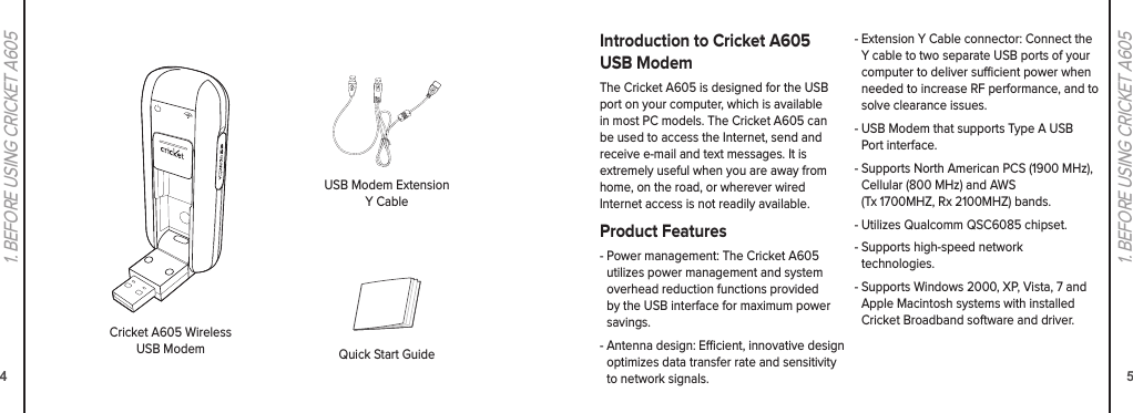 41. BEFORE USING CRICKET A60551. BEFORE USING CRICKET A605Cricket A605 Wireless USB ModemUSB Modem Extension Y CableQuick Start GuideIntroduction to Cricket A605 USB ModemThe Cricket A605 is designed for the USB port on your computer, which is available in most PC models. The Cricket A605 can be used to access the Internet, send and receive e-mail and text messages. It is extremely useful when you are away from home, on the road, or wherever wired  Internet access is not readily available.Product Features-  Power management: The Cricket A605 utilizes power management and system overhead reduction functions provided by the USB interface for maximum power savings.-  Antenna design: Ecient, innovative design optimizes data transfer rate and sensitivity to network signals.-  Extension Y Cable connector: Connect the Y cable to two separate USB ports of your computer to deliver sucient power when needed to increase RF performance, and to solve clearance issues.-  USB Modem that supports Type A USB Port interface.-  Supports North American PCS (1900 MHz), Cellular (800 MHz) and AWS  (Tx 1700MHZ, Rx 2100MHZ) bands.-  Utilizes Qualcomm QSC6085 chipset.-  Supports high-speed network  technologies.-  Supports Windows 2000, XP, Vista, 7 and Apple Macintosh systems with installed Cricket Broadband software and driver.