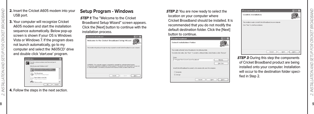 892. INSTALLATION AND SETUP FOR CRICKET BROADBAND2. INSTALLATION AND SETUP FOR CRICKET BROADBANDS TEP 2: You are now ready to select the  location on your computer where  Cricket Broadband should be installed. It is  recommended that you do not modify the default destination folder. Click the [Next] button to continue.S TEP 3: During this step the components of Cricket Broadband product are being installed onto your computer. Installation will occur to the destination folder speci-ﬁed in Step 2.2.  Insert the Cricket A605 modem into your USB port.3.  Your computer will recognize Cricket A605 modem and start the installation sequence automatically. Below pop-up screen is shown if your OS is Windows Vista or Windows 7. If the program does not launch automatically, go to my  computer and select the ‘A605CD’ drive and double click ‘start.exe’ program.4.  Follow the steps in the next section.Setup Program - WindowsS TEP 1: The “Welcome to the Cricket  Broadband Setup Wizard” screen appears. Click the [Next] button to continue with the  installation process.