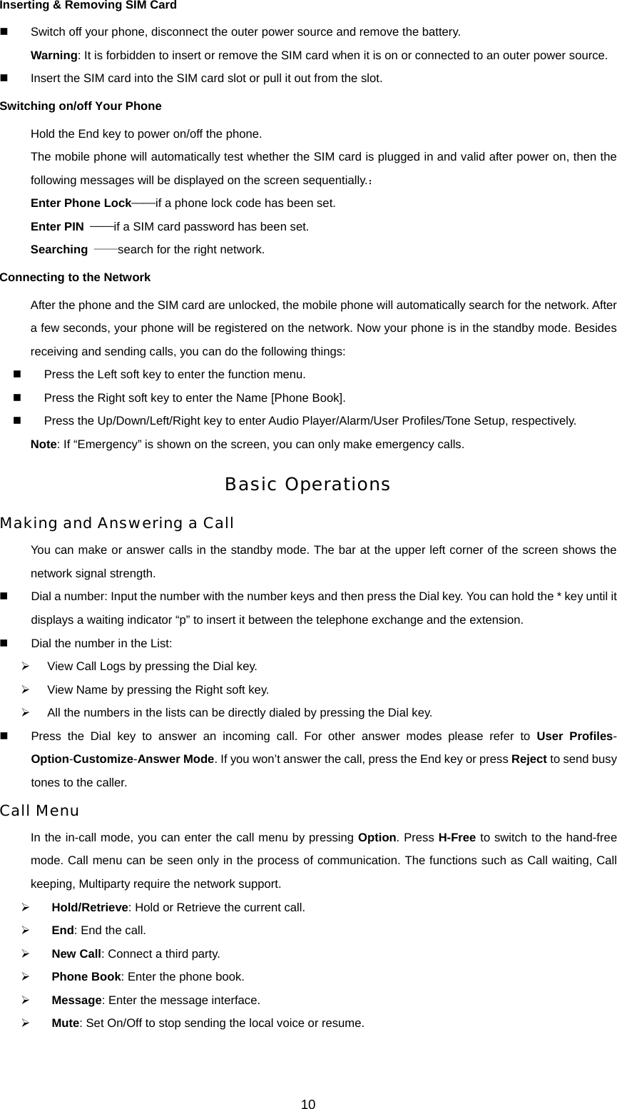 10 Inserting &amp; Removing SIM Card   Switch off your phone, disconnect the outer power source and remove the battery. Warning: It is forbidden to insert or remove the SIM card when it is on or connected to an outer power source.   Insert the SIM card into the SIM card slot or pull it out from the slot. Switching on/off Your Phone Hold the End key to power on/off the phone. The mobile phone will automatically test whether the SIM card is plugged in and valid after power on, then the following messages will be displayed on the screen sequentially.： Enter Phone Lock——if a phone lock code has been set.   Enter PIN  ——if a SIM card password has been set.   Searching  ——search for the right network. Connecting to the Network After the phone and the SIM card are unlocked, the mobile phone will automatically search for the network. After a few seconds, your phone will be registered on the network. Now your phone is in the standby mode. Besides receiving and sending calls, you can do the following things:   Press the Left soft key to enter the function menu.   Press the Right soft key to enter the Name [Phone Book].   Press the Up/Down/Left/Right key to enter Audio Player/Alarm/User Profiles/Tone Setup, respectively. Note: If “Emergency” is shown on the screen, you can only make emergency calls. Basic Operations Making and Answering a Call You can make or answer calls in the standby mode. The bar at the upper left corner of the screen shows the network signal strength.   Dial a number: Input the number with the number keys and then press the Dial key. You can hold the * key until it displays a waiting indicator “p” to insert it between the telephone exchange and the extension.   Dial the number in the List:   ¾  View Call Logs by pressing the Dial key. ¾  View Name by pressing the Right soft key. ¾  All the numbers in the lists can be directly dialed by pressing the Dial key.   Press the Dial key to answer an incoming call. For other answer modes please refer to User Profiles- Option-Customize-Answer Mode. If you won’t answer the call, press the End key or press Reject to send busy tones to the caller.   Call Menu In the in-call mode, you can enter the call menu by pressing Option. Press H-Free to switch to the hand-free mode. Call menu can be seen only in the process of communication. The functions such as Call waiting, Call keeping, Multiparty require the network support.   ¾ Hold/Retrieve: Hold or Retrieve the current call. ¾ End: End the call. ¾ New Call: Connect a third party. ¾ Phone Book: Enter the phone book. ¾ Message: Enter the message interface. ¾ Mute: Set On/Off to stop sending the local voice or resume. 