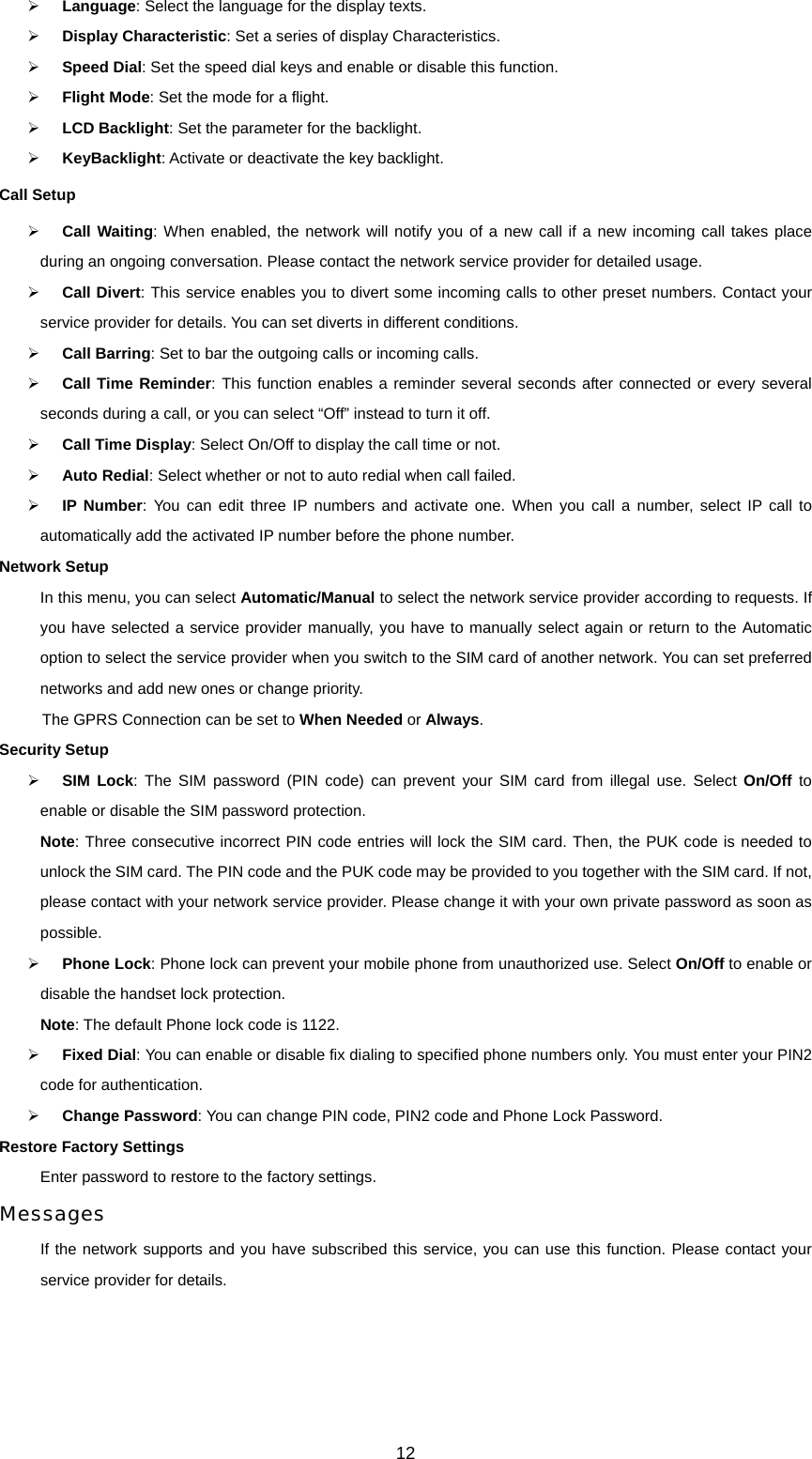 12 ¾ Language: Select the language for the display texts. ¾ Display Characteristic: Set a series of display Characteristics. ¾ Speed Dial: Set the speed dial keys and enable or disable this function. ¾ Flight Mode: Set the mode for a flight. ¾ LCD Backlight: Set the parameter for the backlight. ¾ KeyBacklight: Activate or deactivate the key backlight. Call Setup ¾ Call Waiting: When enabled, the network will notify you of a new call if a new incoming call takes place during an ongoing conversation. Please contact the network service provider for detailed usage. ¾ Call Divert: This service enables you to divert some incoming calls to other preset numbers. Contact your service provider for details. You can set diverts in different conditions. ¾ Call Barring: Set to bar the outgoing calls or incoming calls. ¾ Call Time Reminder: This function enables a reminder several seconds after connected or every several seconds during a call, or you can select “Off” instead to turn it off.   ¾ Call Time Display: Select On/Off to display the call time or not. ¾ Auto Redial: Select whether or not to auto redial when call failed. ¾ IP Number: You can edit three IP numbers and activate one. When you call a number, select IP call to automatically add the activated IP number before the phone number. Network Setup In this menu, you can select Automatic/Manual to select the network service provider according to requests. If you have selected a service provider manually, you have to manually select again or return to the Automatic option to select the service provider when you switch to the SIM card of another network. You can set preferred networks and add new ones or change priority. The GPRS Connection can be set to When Needed or Always. Security Setup ¾ SIM Lock: The SIM password (PIN code) can prevent your SIM card from illegal use. Select On/Off to enable or disable the SIM password protection. Note: Three consecutive incorrect PIN code entries will lock the SIM card. Then, the PUK code is needed to unlock the SIM card. The PIN code and the PUK code may be provided to you together with the SIM card. If not, please contact with your network service provider. Please change it with your own private password as soon as possible. ¾ Phone Lock: Phone lock can prevent your mobile phone from unauthorized use. Select On/Off to enable or disable the handset lock protection. Note: The default Phone lock code is 1122. ¾ Fixed Dial: You can enable or disable fix dialing to specified phone numbers only. You must enter your PIN2 code for authentication.   ¾ Change Password: You can change PIN code, PIN2 code and Phone Lock Password. Restore Factory Settings Enter password to restore to the factory settings. Messages If the network supports and you have subscribed this service, you can use this function. Please contact your service provider for details. 