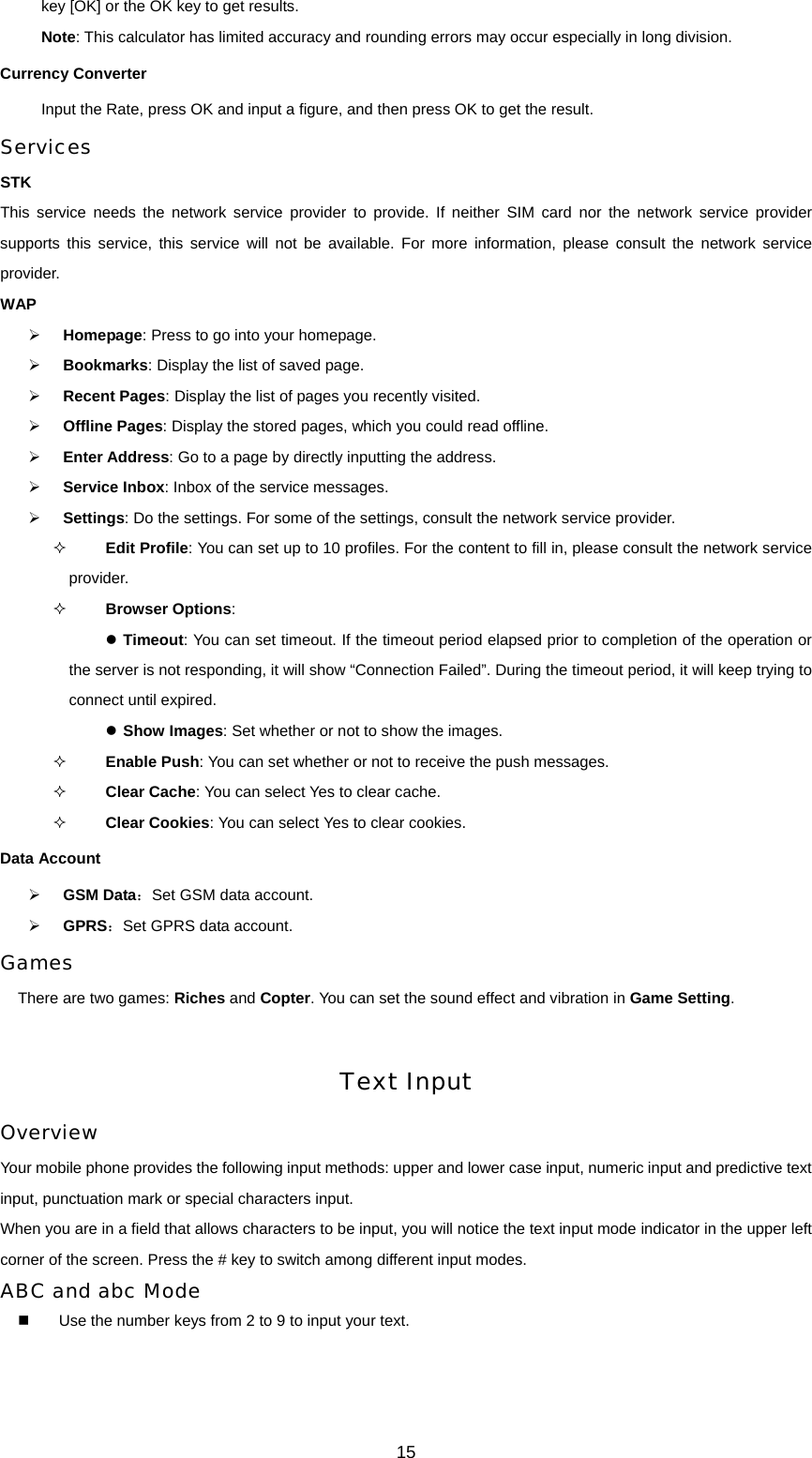 15 key [OK] or the OK key to get results. Note: This calculator has limited accuracy and rounding errors may occur especially in long division. Currency Converter Input the Rate, press OK and input a figure, and then press OK to get the result. Services STK This service needs the network service provider to provide. If neither SIM card nor the network service provider supports this service, this service will not be available. For more information, please consult the network service provider. WAP ¾ Homepage: Press to go into your homepage. ¾ Bookmarks: Display the list of saved page.   ¾ Recent Pages: Display the list of pages you recently visited. ¾ Offline Pages: Display the stored pages, which you could read offline. ¾ Enter Address: Go to a page by directly inputting the address. ¾ Service Inbox: Inbox of the service messages. ¾ Settings: Do the settings. For some of the settings, consult the network service provider.  Edit Profile: You can set up to 10 profiles. For the content to fill in, please consult the network service provider.  Browser Options:  z Timeout: You can set timeout. If the timeout period elapsed prior to completion of the operation or the server is not responding, it will show “Connection Failed”. During the timeout period, it will keep trying to connect until expired.   z Show Images: Set whether or not to show the images.  Enable Push: You can set whether or not to receive the push messages.  Clear Cache: You can select Yes to clear cache.  Clear Cookies: You can select Yes to clear cookies. Data Account ¾ GSM Data：Set GSM data account. ¾ GPRS：Set GPRS data account. Games There are two games: Riches and Copter. You can set the sound effect and vibration in Game Setting.  Text Input Overview Your mobile phone provides the following input methods: upper and lower case input, numeric input and predictive text input, punctuation mark or special characters input. When you are in a field that allows characters to be input, you will notice the text input mode indicator in the upper left corner of the screen. Press the # key to switch among different input modes. ABC and abc Mode   Use the number keys from 2 to 9 to input your text. 