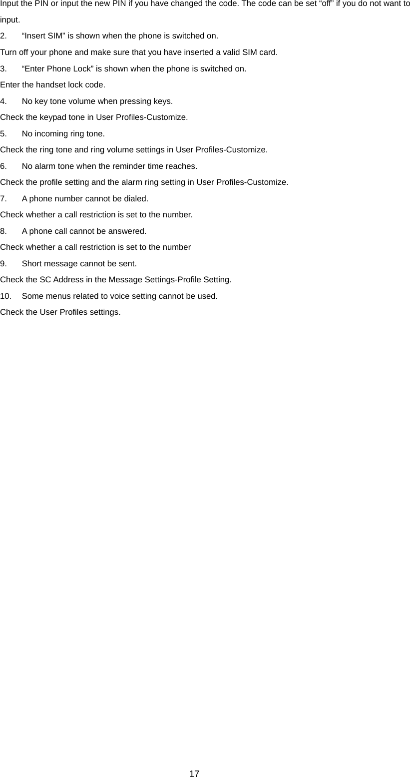 17 Input the PIN or input the new PIN if you have changed the code. The code can be set “off” if you do not want to input. 2.  “Insert SIM” is shown when the phone is switched on. Turn off your phone and make sure that you have inserted a valid SIM card. 3.  “Enter Phone Lock” is shown when the phone is switched on. Enter the handset lock code. 4.  No key tone volume when pressing keys. Check the keypad tone in User Profiles-Customize. 5.  No incoming ring tone. Check the ring tone and ring volume settings in User Profiles-Customize. 6.  No alarm tone when the reminder time reaches. Check the profile setting and the alarm ring setting in User Profiles-Customize. 7.  A phone number cannot be dialed. Check whether a call restriction is set to the number.   8.  A phone call cannot be answered. Check whether a call restriction is set to the number   9.  Short message cannot be sent. Check the SC Address in the Message Settings-Profile Setting. 10.  Some menus related to voice setting cannot be used. Check the User Profiles settings.  