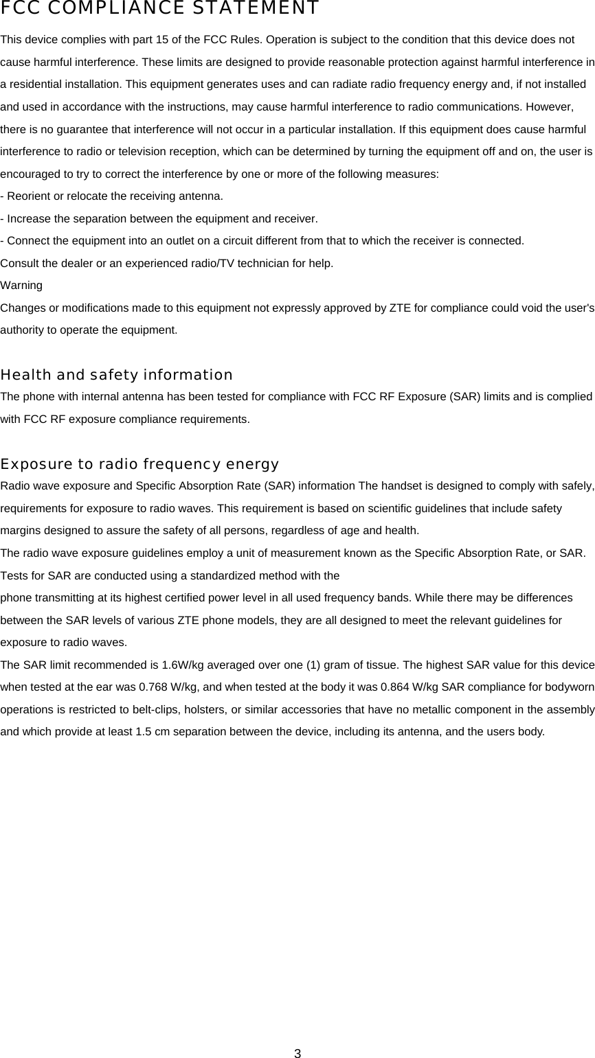 3 FCC COMPLIANCE STATEMENT   This device complies with part 15 of the FCC Rules. Operation is subject to the condition that this device does not cause harmful interference. These limits are designed to provide reasonable protection against harmful interference in a residential installation. This equipment generates uses and can radiate radio frequency energy and, if not installed and used in accordance with the instructions, may cause harmful interference to radio communications. However, there is no guarantee that interference will not occur in a particular installation. If this equipment does cause harmful interference to radio or television reception, which can be determined by turning the equipment off and on, the user is encouraged to try to correct the interference by one or more of the following measures:   - Reorient or relocate the receiving antenna.   - Increase the separation between the equipment and receiver.   - Connect the equipment into an outlet on a circuit different from that to which the receiver is connected.   Consult the dealer or an experienced radio/TV technician for help.   Warning  Changes or modifications made to this equipment not expressly approved by ZTE for compliance could void the user&apos;s authority to operate the equipment.    Health and safety information  The phone with internal antenna has been tested for compliance with FCC RF Exposure (SAR) limits and is complied with FCC RF exposure compliance requirements.    Exposure to radio frequency energy   Radio wave exposure and Specific Absorption Rate (SAR) information The handset is designed to comply with safely, requirements for exposure to radio waves. This requirement is based on scientific guidelines that include safety margins designed to assure the safety of all persons, regardless of age and health.   The radio wave exposure guidelines employ a unit of measurement known as the Specific Absorption Rate, or SAR. Tests for SAR are conducted using a standardized method with the   phone transmitting at its highest certified power level in all used frequency bands. While there may be differences between the SAR levels of various ZTE phone models, they are all designed to meet the relevant guidelines for exposure to radio waves.   The SAR limit recommended is 1.6W/kg averaged over one (1) gram of tissue. The highest SAR value for this device when tested at the ear was 0.768 W/kg, and when tested at the body it was 0.864 W/kg SAR compliance for bodyworn operations is restricted to belt-clips, holsters, or similar accessories that have no metallic component in the assembly and which provide at least 1.5 cm separation between the device, including its antenna, and the users body.     