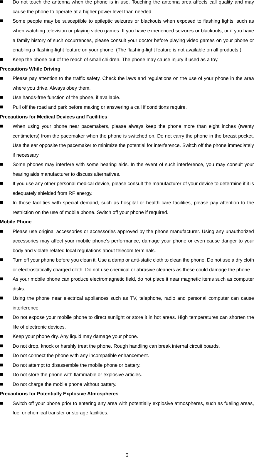 6   Do not touch the antenna when the phone is in use. Touching the antenna area affects call quality and may cause the phone to operate at a higher power level than needed.   Some people may be susceptible to epileptic seizures or blackouts when exposed to flashing lights, such as when watching television or playing video games. If you have experienced seizures or blackouts, or if you have a family history of such occurrences, please consult your doctor before playing video games on your phone or enabling a flashing-light feature on your phone. (The flashing-light feature is not available on all products.)     Keep the phone out of the reach of small children. The phone may cause injury if used as a toy. Precautions While Driving   Please pay attention to the traffic safety. Check the laws and regulations on the use of your phone in the area where you drive. Always obey them.   Use hands-free function of the phone, if available.   Pull off the road and park before making or answering a call if conditions require. Precautions for Medical Devices and Facilities   When using your phone near pacemakers, please always keep the phone more than eight inches (twenty centimeters) from the pacemaker when the phone is switched on. Do not carry the phone in the breast pocket. Use the ear opposite the pacemaker to minimize the potential for interference. Switch off the phone immediately if necessary.   Some phones may interfere with some hearing aids. In the event of such interference, you may consult your hearing aids manufacturer to discuss alternatives.   If you use any other personal medical device, please consult the manufacturer of your device to determine if it is adequately shielded from RF energy.   In those facilities with special demand, such as hospital or health care facilities, please pay attention to the restriction on the use of mobile phone. Switch off your phone if required.   Mobile Phone   Please use original accessories or accessories approved by the phone manufacturer. Using any unauthorized accessories may affect your mobile phone’s performance, damage your phone or even cause danger to your body and violate related local regulations about telecom terminals.   Turn off your phone before you clean it. Use a damp or anti-static cloth to clean the phone. Do not use a dry cloth or electrostatically charged cloth. Do not use chemical or abrasive cleaners as these could damage the phone.     As your mobile phone can produce electromagnetic field, do not place it near magnetic items such as computer disks.   Using the phone near electrical appliances such as TV, telephone, radio and personal computer can cause interference.   Do not expose your mobile phone to direct sunlight or store it in hot areas. High temperatures can shorten the life of electronic devices.   Keep your phone dry. Any liquid may damage your phone.   Do not drop, knock or harshly treat the phone. Rough handling can break internal circuit boards.   Do not connect the phone with any incompatible enhancement.   Do not attempt to disassemble the mobile phone or battery.   Do not store the phone with flammable or explosive articles.     Do not charge the mobile phone without battery. Precautions for Potentially Explosive Atmospheres   Switch off your phone prior to entering any area with potentially explosive atmospheres, such as fueling areas, fuel or chemical transfer or storage facilities. 