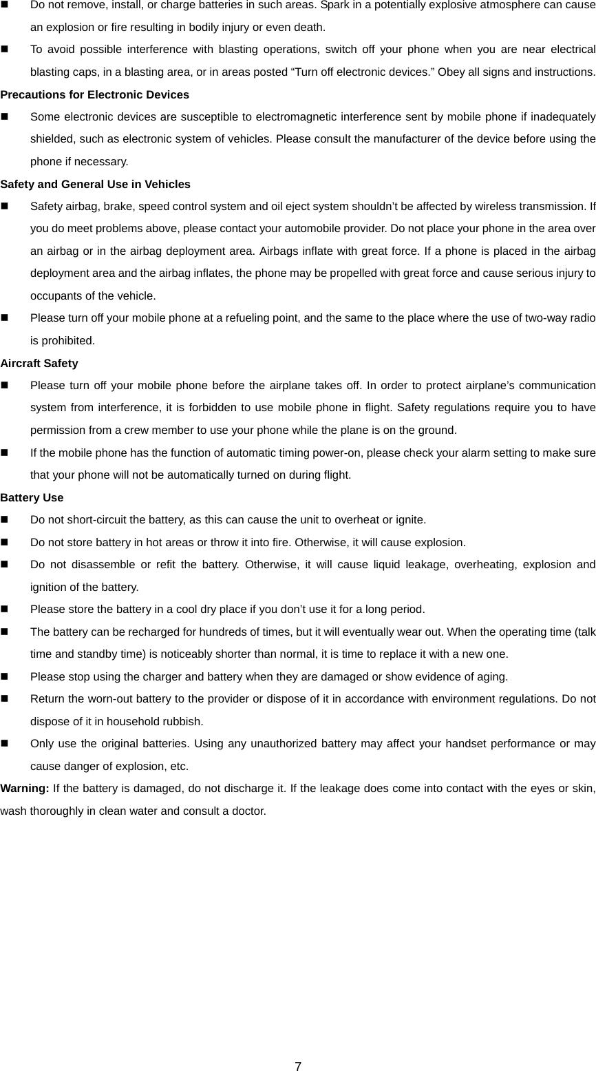 7   Do not remove, install, or charge batteries in such areas. Spark in a potentially explosive atmosphere can cause an explosion or fire resulting in bodily injury or even death.   To avoid possible interference with blasting operations, switch off your phone when you are near electrical blasting caps, in a blasting area, or in areas posted “Turn off electronic devices.” Obey all signs and instructions. Precautions for Electronic Devices     Some electronic devices are susceptible to electromagnetic interference sent by mobile phone if inadequately shielded, such as electronic system of vehicles. Please consult the manufacturer of the device before using the phone if necessary. Safety and General Use in Vehicles   Safety airbag, brake, speed control system and oil eject system shouldn’t be affected by wireless transmission. If you do meet problems above, please contact your automobile provider. Do not place your phone in the area over an airbag or in the airbag deployment area. Airbags inflate with great force. If a phone is placed in the airbag deployment area and the airbag inflates, the phone may be propelled with great force and cause serious injury to occupants of the vehicle.   Please turn off your mobile phone at a refueling point, and the same to the place where the use of two-way radio is prohibited. Aircraft Safety   Please turn off your mobile phone before the airplane takes off. In order to protect airplane’s communication system from interference, it is forbidden to use mobile phone in flight. Safety regulations require you to have permission from a crew member to use your phone while the plane is on the ground.   If the mobile phone has the function of automatic timing power-on, please check your alarm setting to make sure that your phone will not be automatically turned on during flight. Battery Use   Do not short-circuit the battery, as this can cause the unit to overheat or ignite.   Do not store battery in hot areas or throw it into fire. Otherwise, it will cause explosion.   Do not disassemble or refit the battery. Otherwise, it will cause liquid leakage, overheating, explosion and ignition of the battery.   Please store the battery in a cool dry place if you don’t use it for a long period.   The battery can be recharged for hundreds of times, but it will eventually wear out. When the operating time (talk time and standby time) is noticeably shorter than normal, it is time to replace it with a new one.   Please stop using the charger and battery when they are damaged or show evidence of aging.   Return the worn-out battery to the provider or dispose of it in accordance with environment regulations. Do not dispose of it in household rubbish.   Only use the original batteries. Using any unauthorized battery may affect your handset performance or may cause danger of explosion, etc. Warning: If the battery is damaged, do not discharge it. If the leakage does come into contact with the eyes or skin, wash thoroughly in clean water and consult a doctor. 