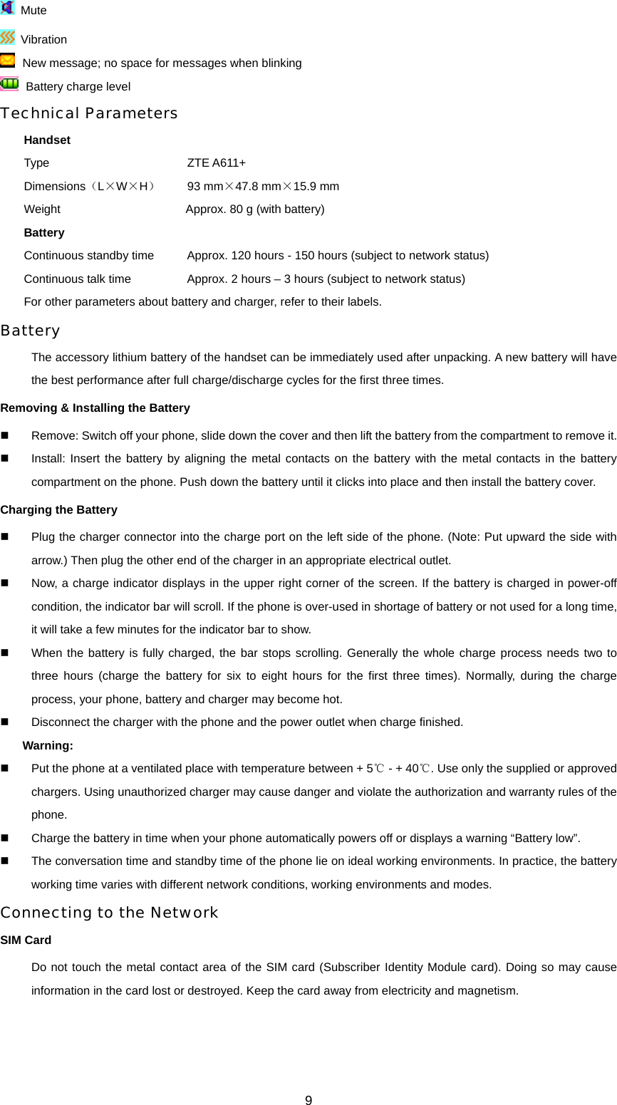 9  Mute  Vibration  New message; no space for messages when blinking  Battery charge level Technical Parameters Handset Type       ZTE A611+ Dimensions（L×W×H）   93 mm×47.8 mm×15.9 mm Weight             Approx. 80 g (with battery) Battery Continuous standby time    Approx. 120 hours - 150 hours (subject to network status) Continuous talk time          Approx. 2 hours – 3 hours (subject to network status) For other parameters about battery and charger, refer to their labels.   Battery The accessory lithium battery of the handset can be immediately used after unpacking. A new battery will have the best performance after full charge/discharge cycles for the first three times. Removing &amp; Installing the Battery   Remove: Switch off your phone, slide down the cover and then lift the battery from the compartment to remove it.   Install: Insert the battery by aligning the metal contacts on the battery with the metal contacts in the battery compartment on the phone. Push down the battery until it clicks into place and then install the battery cover. Charging the Battery   Plug the charger connector into the charge port on the left side of the phone. (Note: Put upward the side with arrow.) Then plug the other end of the charger in an appropriate electrical outlet.   Now, a charge indicator displays in the upper right corner of the screen. If the battery is charged in power-off condition, the indicator bar will scroll. If the phone is over-used in shortage of battery or not used for a long time, it will take a few minutes for the indicator bar to show.     When the battery is fully charged, the bar stops scrolling. Generally the whole charge process needs two to three hours (charge the battery for six to eight hours for the first three times). Normally, during the charge process, your phone, battery and charger may become hot.     Disconnect the charger with the phone and the power outlet when charge finished. Warning:    Put the phone at a ventilated place with temperature between + 5℃ - + 40 . ℃Use only the supplied or approved chargers. Using unauthorized charger may cause danger and violate the authorization and warranty rules of the phone.   Charge the battery in time when your phone automatically powers off or displays a warning “Battery low”.     The conversation time and standby time of the phone lie on ideal working environments. In practice, the battery working time varies with different network conditions, working environments and modes. Connecting to the Network SIM Card Do not touch the metal contact area of the SIM card (Subscriber Identity Module card). Doing so may cause information in the card lost or destroyed. Keep the card away from electricity and magnetism.   
