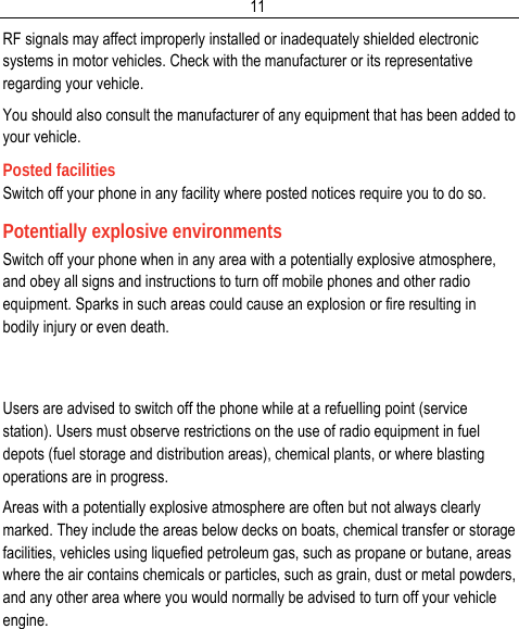  11RF signals may affect improperly installed or inadequately shielded electronic systems in motor vehicles. Check with the manufacturer or its representative regarding your vehicle. You should also consult the manufacturer of any equipment that has been added to your vehicle. Posted facilities Switch off your phone in any facility where posted notices require you to do so. Potentially explosive environments Switch off your phone when in any area with a potentially explosive atmosphere, and obey all signs and instructions to turn off mobile phones and other radio equipment. Sparks in such areas could cause an explosion or fire resulting in bodily injury or even death.   Users are advised to switch off the phone while at a refuelling point (service station). Users must observe restrictions on the use of radio equipment in fuel depots (fuel storage and distribution areas), chemical plants, or where blasting operations are in progress. Areas with a potentially explosive atmosphere are often but not always clearly marked. They include the areas below decks on boats, chemical transfer or storage facilities, vehicles using liquefied petroleum gas, such as propane or butane, areas where the air contains chemicals or particles, such as grain, dust or metal powders, and any other area where you would normally be advised to turn off your vehicle engine. 