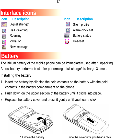  17 Interface icons Icon      Description Icon      Description Signal strength Call  diverting Roaming Vibration New message Silent profile Alarm clock set Battery status Headset Battery The lithium battery of the mobile phone can be immediately used after unpacking. A new battery performs best after performing a full charge/discharge 3 times. Installing the battery 1.  Insert the battery by aligning the gold contacts on the battery with the gold contacts in the battery compartment on the phone. 2.  Push down on the upper section of the battery until it clicks into place. 3.  Replace the battery cover and press it gently until you hear a click.              Pull down the battery                               Slide the cover until you hear a click     