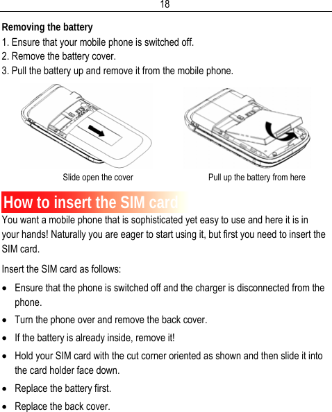  18Removing the battery 1. Ensure that your mobile phone is switched off. 2. Remove the battery cover. 3. Pull the battery up and remove it from the mobile phone.                Slide open the cover                                   Pull up the battery from here  How to insert the SIM card You want a mobile phone that is sophisticated yet easy to use and here it is in your hands! Naturally you are eager to start using it, but first you need to insert the SIM card. Insert the SIM card as follows: • Ensure that the phone is switched off and the charger is disconnected from the phone. • Turn the phone over and remove the back cover. • If the battery is already inside, remove it! • Hold your SIM card with the cut corner oriented as shown and then slide it into the card holder face down. • Replace the battery first. • Replace the back cover. 