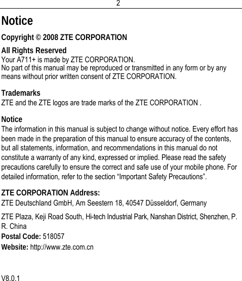  2Notice Copyright © 2008 ZTE CORPORATION All Rights Reserved Your A711+ is made by ZTE CORPORATION. No part of this manual may be reproduced or transmitted in any form or by any means without prior written consent of ZTE CORPORATION. Trademarks ZTE and the ZTE logos are trade marks of the ZTE CORPORATION . Notice The information in this manual is subject to change without notice. Every effort has been made in the preparation of this manual to ensure accuracy of the contents, but all statements, information, and recommendations in this manual do not constitute a warranty of any kind, expressed or implied. Please read the safety precautions carefully to ensure the correct and safe use of your mobile phone. For detailed information, refer to the section “Important Safety Precautions”. ZTE CORPORATION Address: ZTE Deutschland GmbH, Am Seestern 18, 40547 Düsseldorf, Germany  ZTE Plaza, Keji Road South, Hi-tech Industrial Park, Nanshan District, Shenzhen, P. R. China Postal Code: 518057 Website: http://www.zte.com.cn   V8.0.1 