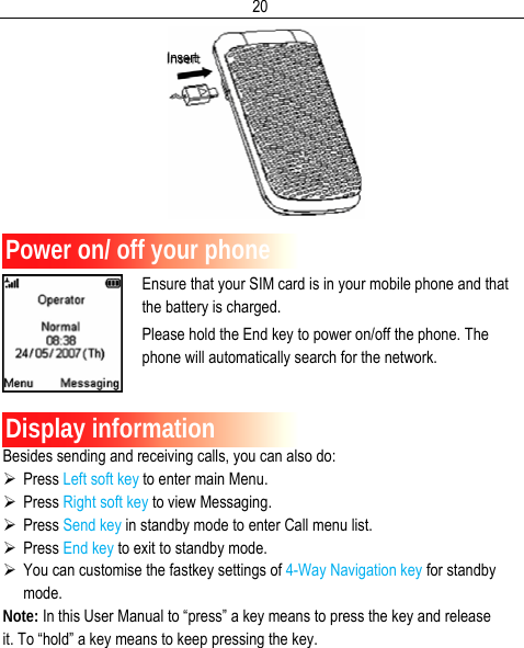  20   Power on/ off your phone Ensure that your SIM card is in your mobile phone and that the battery is charged. Please hold the End key to power on/off the phone. The phone will automatically search for the network.   Display information Besides sending and receiving calls, you can also do: ¾ Press Left soft key to enter main Menu. ¾ Press Right soft key to view Messaging. ¾ Press Send key in standby mode to enter Call menu list. ¾ Press End key to exit to standby mode. ¾ You can customise the fastkey settings of 4-Way Navigation key for standby mode. Note: In this User Manual to “press” a key means to press the key and release it. To “hold” a key means to keep pressing the key. Insert 