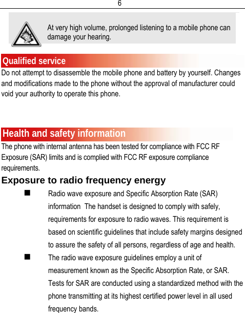  6  Qualified service Do not attempt to disassemble the mobile phone and battery by yourself. Changes and modifications made to the phone without the approval of manufacturer could void your authority to operate this phone.   Health and safety information The phone with internal antenna has been tested for compliance with FCC RF Exposure (SAR) limits and is complied with FCC RF exposure compliance requirements. Exposure to radio frequency energy  Radio wave exposure and Specific Absorption Rate (SAR) information  The handset is designed to comply with safely, requirements for exposure to radio waves. This requirement is based on scientific guidelines that include safety margins designed to assure the safety of all persons, regardless of age and health.   The radio wave exposure guidelines employ a unit of measurement known as the Specific Absorption Rate, or SAR. Tests for SAR are conducted using a standardized method with the phone transmitting at its highest certified power level in all used frequency bands. At very high volume, prolonged listening to a mobile phone can damage your hearing. 