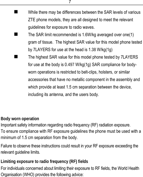  7 While there may be differences between the SAR levels of various ZTE phone models, they are all designed to meet the relevant guidelines for exposure to radio waves.  The SAR limit recommended is 1.6W/kg averaged over one(1) gram of tissue.  The highest SAR value for this model phone tested by 7LAYERS for use at the head is 1.38 W/kg(1g)  The highest SAR value for this model phone tested by 7LAYERS for use at the body is 0.497 W/kg(1g) SAR compliance for body-worn operations is restricted to belt-clips, holsters, or similar accessories that have no metallic component in the assembly and which provide at least 1.5 cm separation between the device, including its antenna, and the users body.   Body worn operation Important safety information regarding radio frequency (RF) radiation exposure. To ensure compliance with RF exposure guidelines the phone must be used with a minimum of 1.5 cm separation from the body. Failure to observe these instructions could result in your RF exposure exceeding the relevant guideline limits. Limiting exposure to radio frequency (RF) fields For individuals concerned about limiting their exposure to RF fields, the World Health Organisation (WHO) provides the following advice: 