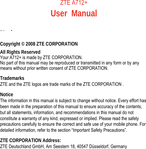     ZTE A712+ User Manual   Notice Copyright © 2008 ZTE CORPORATION All Rights Reserved Your A712+ is made by ZTE CORPORATION. No part of this manual may be reproduced or transmitted in any form or by any means without prior written consent of ZTE CORPORATION. Trademarks ZTE and the ZTE logos are trade marks of the ZTE CORPORATION . Notice The information in this manual is subject to change without notice. Every effort has been made in the preparation of this manual to ensure accuracy of the contents, but all statements, information, and recommendations in this manual do not constitute a warranty of any kind, expressed or implied. Please read the safety precautions carefully to ensure the correct and safe use of your mobile phone. For detailed information, refer to the section “Important Safety Precautions”. ZTE CORPORATION Address: ZTE Deutschland GmbH, Am Seestern 18, 40547 Düsseldorf, Germany  