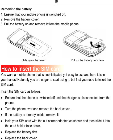  18Removing the battery 1. Ensure that your mobile phone is switched off. 2. Remove the battery cover. 3. Pull the battery up and remove it from the mobile phone.                Slide open the cover                                   Pull up the battery from here  How to insert the SIM card You want a mobile phone that is sophisticated yet easy to use and here it is in your hands! Naturally you are eager to start using it, but first you need to insert the SIM card. Insert the SIM card as follows: • Ensure that the phone is switched off and the charger is disconnected from the phone. • Turn the phone over and remove the back cover. • If the battery is already inside, remove it! • Hold your SIM card with the cut corner oriented as shown and then slide it into the card holder face down. • Replace the battery first. • Replace the back cover. 