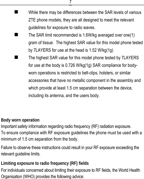  7 While there may be differences between the SAR levels of various ZTE phone models, they are all designed to meet the relevant guidelines for exposure to radio waves.  The SAR limit recommended is 1.6W/kg averaged over one(1) gram of tissue.  The highest SAR value for this model phone tested by 7LAYERS for use at the head is 1.52 W/kg(1g)  The highest SAR value for this model phone tested by 7LAYERS for use at the body is 0.726 W/kg(1g) SAR compliance for body-worn operations is restricted to belt-clips, holsters, or similar accessories that have no metallic component in the assembly and which provide at least 1.5 cm separation between the device, including its antenna, and the users body.   Body worn operation Important safety information regarding radio frequency (RF) radiation exposure. To ensure compliance with RF exposure guidelines the phone must be used with a minimum of 1.5 cm separation from the body. Failure to observe these instructions could result in your RF exposure exceeding the relevant guideline limits. Limiting exposure to radio frequency (RF) fields For individuals concerned about limiting their exposure to RF fields, the World Health Organisation (WHO) provides the following advice: 