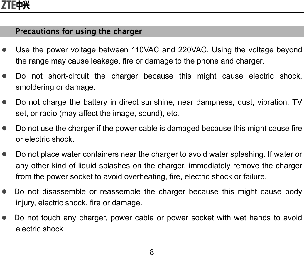  8 Precautions for using the charger z Use the power voltage between 110VAC and 220VAC. Using the voltage beyond the range may cause leakage, fire or damage to the phone and charger. z Do not short-circuit the charger because this might cause electric shock, smoldering or damage. z Do not charge the battery in direct sunshine, near dampness, dust, vibration, TV set, or radio (may affect the image, sound), etc. z Do not use the charger if the power cable is damaged because this might cause fire or electric shock. z Do not place water containers near the charger to avoid water splashing. If water or any other kind of liquid splashes on the charger, immediately remove the charger from the power socket to avoid overheating, fire, electric shock or failure. z Do not disassemble or reassemble the charger because this might cause body injury, electric shock, fire or damage. z Do not touch any charger, power cable or power socket with wet hands to avoid electric shock. 