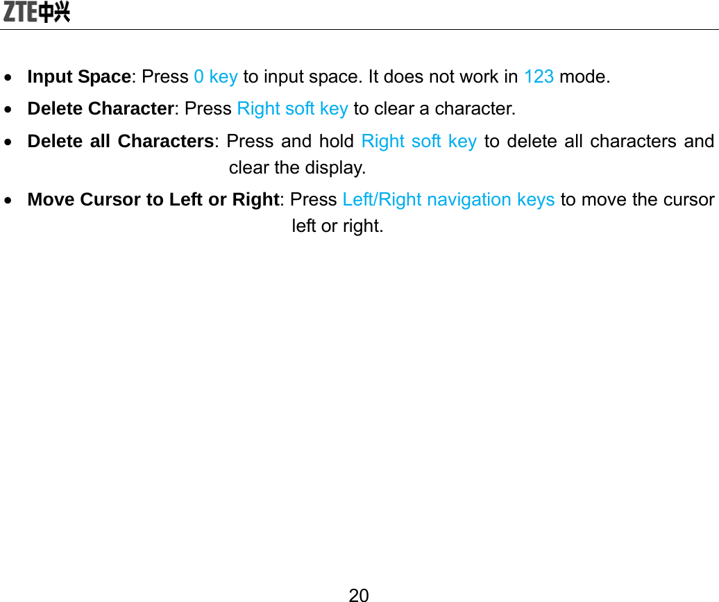  20 • Input Space: Press 0 key to input space. It does not work in 123 mode. • Delete Character: Press Right soft key to clear a character. • Delete all Characters: Press and hold Right soft key to delete all characters and clear the display. • Move Cursor to Left or Right: Press Left/Right navigation keys to move the cursor left or right. 
