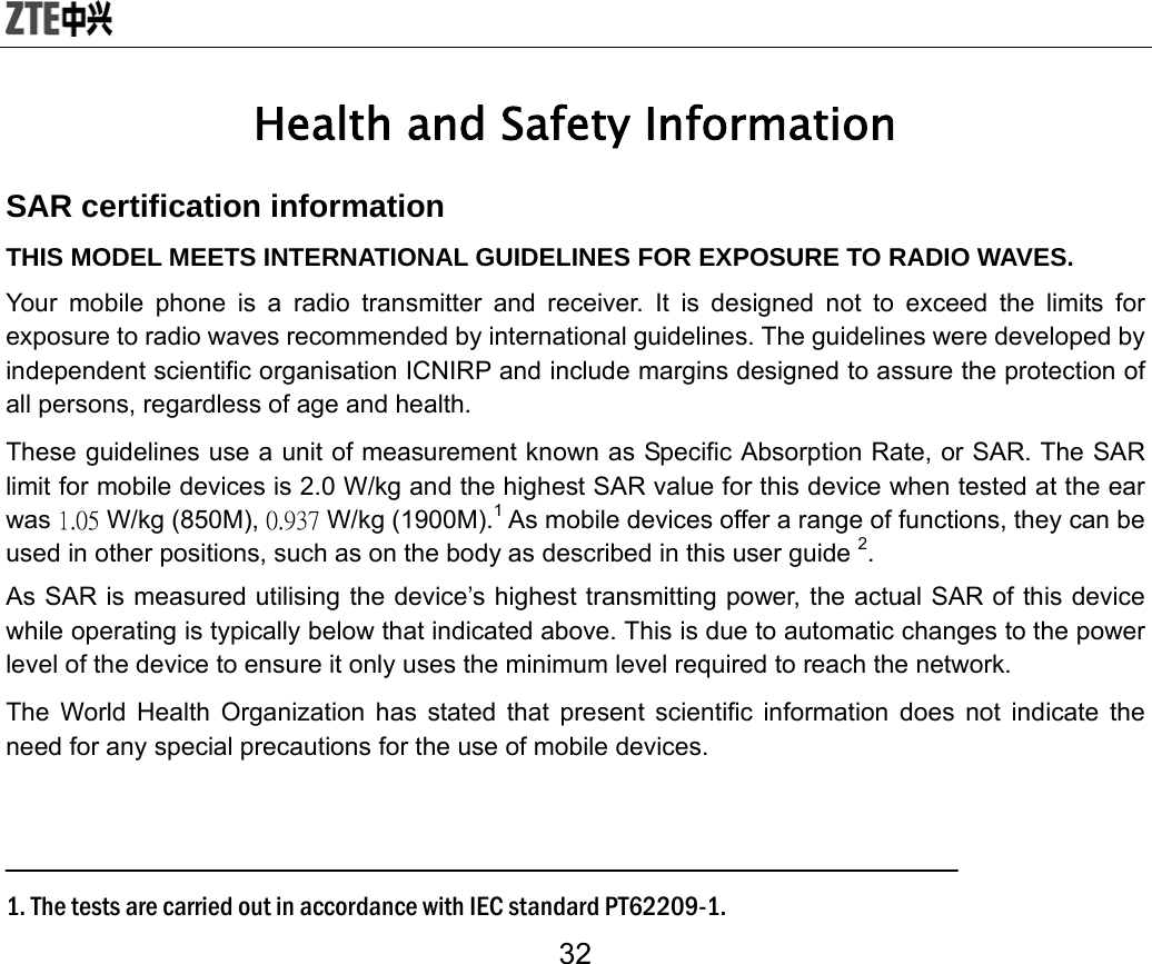  32 Health and Safety Information SAR certification information THIS MODEL MEETS INTERNATIONAL GUIDELINES FOR EXPOSURE TO RADIO WAVES. Your mobile phone is a radio transmitter and receiver. It is designed not to exceed the limits for exposure to radio waves recommended by international guidelines. The guidelines were developed by independent scientific organisation ICNIRP and include margins designed to assure the protection of all persons, regardless of age and health. These guidelines use a unit of measurement known as Specific Absorption Rate, or SAR. The SAR limit for mobile devices is 2.0 W/kg and the highest SAR value for this device when tested at the ear was 1.05 W/kg (850M), 0.937 W/kg (1900M).1 As mobile devices offer a range of functions, they can be used in other positions, such as on the body as described in this user guide 2. As SAR is measured utilising the device’s highest transmitting power, the actual SAR of this device while operating is typically below that indicated above. This is due to automatic changes to the power level of the device to ensure it only uses the minimum level required to reach the network. The World Health Organization has stated that present scientific information does not indicate the need for any special precautions for the use of mobile devices.    1. The tests are carried out in accordance with IEC standard PT62209-1. 