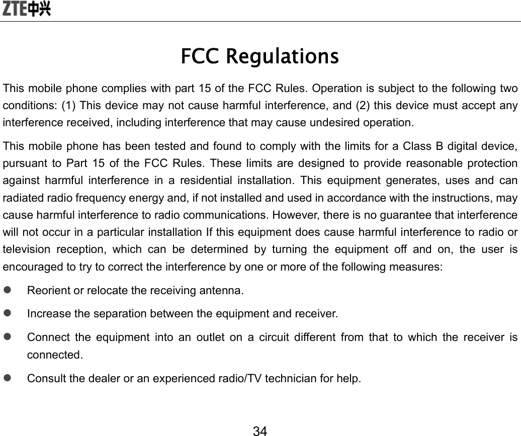  34 FCC Regulations This mobile phone complies with part 15 of the FCC Rules. Operation is subject to the following two conditions: (1) This device may not cause harmful interference, and (2) this device must accept any interference received, including interference that may cause undesired operation. This mobile phone has been tested and found to comply with the limits for a Class B digital device, pursuant to Part 15 of the FCC Rules. These limits are designed to provide reasonable protection against harmful interference in a residential installation. This equipment generates, uses and can radiated radio frequency energy and, if not installed and used in accordance with the instructions, may cause harmful interference to radio communications. However, there is no guarantee that interference will not occur in a particular installation If this equipment does cause harmful interference to radio or television reception, which can be determined by turning the equipment off and on, the user is encouraged to try to correct the interference by one or more of the following measures: z Reorient or relocate the receiving antenna. z Increase the separation between the equipment and receiver. z Connect the equipment into an outlet on a circuit different from that to which the receiver is connected. z Consult the dealer or an experienced radio/TV technician for help. 
