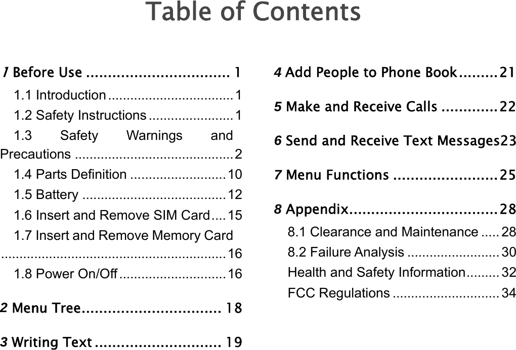   Table of Contents 1 Before Use ................................. 1 1.1 Introduction ..................................1 1.2 Safety Instructions .......................1 1.3 Safety Warnings and Precautions ...........................................2 1.4 Parts Definition ..........................10 1.5 Battery .......................................12 1.6 Insert and Remove SIM Card....15 1.7 Insert and Remove Memory Card.............................................................16 1.8 Power On/Off .............................16 2 Menu Tree................................ 18 3 Writing Text ............................. 19 4 Add People to Phone Book.........21 5 Make and Receive Calls .............22 6 Send and Receive Text Messages23 7 Menu Functions ........................25 8 Appendix..................................28 8.1 Clearance and Maintenance ..... 28 8.2 Failure Analysis ......................... 30 Health and Safety Information......... 32 FCC Regulations ............................. 34 