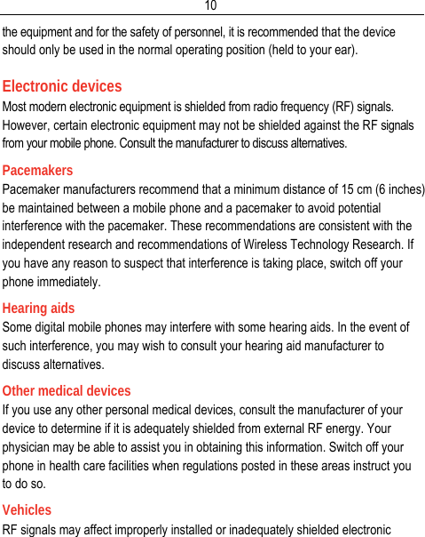  10the equipment and for the safety of personnel, it is recommended that the device should only be used in the normal operating position (held to your ear). Electronic devices Most modern electronic equipment is shielded from radio frequency (RF) signals. However, certain electronic equipment may not be shielded against the RF signals from your mobile phone. Consult the manufacturer to discuss alternatives. Pacemakers Pacemaker manufacturers recommend that a minimum distance of 15 cm (6 inches) be maintained between a mobile phone and a pacemaker to avoid potential interference with the pacemaker. These recommendations are consistent with the independent research and recommendations of Wireless Technology Research. If you have any reason to suspect that interference is taking place, switch off your phone immediately. Hearing aids Some digital mobile phones may interfere with some hearing aids. In the event of such interference, you may wish to consult your hearing aid manufacturer to discuss alternatives. Other medical devices If you use any other personal medical devices, consult the manufacturer of your device to determine if it is adequately shielded from external RF energy. Your physician may be able to assist you in obtaining this information. Switch off your phone in health care facilities when regulations posted in these areas instruct you to do so. Vehicles RF signals may affect improperly installed or inadequately shielded electronic 