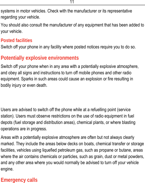  11systems in motor vehicles. Check with the manufacturer or its representative regarding your vehicle. You should also consult the manufacturer of any equipment that has been added to your vehicle. Posted facilities Switch off your phone in any facility where posted notices require you to do so. Potentially explosive environments Switch off your phone when in any area with a potentially explosive atmosphere, and obey all signs and instructions to turn off mobile phones and other radio equipment. Sparks in such areas could cause an explosion or fire resulting in bodily injury or even death.   Users are advised to switch off the phone while at a refuelling point (service station). Users must observe restrictions on the use of radio equipment in fuel depots (fuel storage and distribution areas), chemical plants, or where blasting operations are in progress. Areas with a potentially explosive atmosphere are often but not always clearly marked. They include the areas below decks on boats, chemical transfer or storage facilities, vehicles using liquefied petroleum gas, such as propane or butane, areas where the air contains chemicals or particles, such as grain, dust or metal powders, and any other area where you would normally be advised to turn off your vehicle engine. Emergency calls 