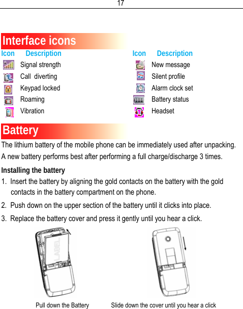  17  Interface icons Icon      Description Icon      Description Signal strength Call  diverting Keypad locked Roaming Vibration New message Silent profile Alarm clock set Battery status Headset Battery The lithium battery of the mobile phone can be immediately used after unpacking. A new battery performs best after performing a full charge/discharge 3 times. Installing the battery 1.  Insert the battery by aligning the gold contacts on the battery with the gold contacts in the battery compartment on the phone. 2.  Push down on the upper section of the battery until it clicks into place. 3.  Replace the battery cover and press it gently until you hear a click.                                          Pull down the Battery              Slide down the cover until you hear a click 