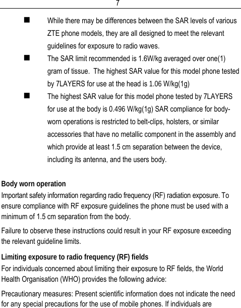  7 While there may be differences between the SAR levels of various ZTE phone models, they are all designed to meet the relevant guidelines for exposure to radio waves.  The SAR limit recommended is 1.6W/kg averaged over one(1) gram of tissue.  The highest SAR value for this model phone tested by 7LAYERS for use at the head is 1.06 W/kg(1g)  The highest SAR value for this model phone tested by 7LAYERS for use at the body is 0.496 W/kg(1g) SAR compliance for body-worn operations is restricted to belt-clips, holsters, or similar accessories that have no metallic component in the assembly and which provide at least 1.5 cm separation between the device, including its antenna, and the users body.  Body worn operation Important safety information regarding radio frequency (RF) radiation exposure. To ensure compliance with RF exposure guidelines the phone must be used with a minimum of 1.5 cm separation from the body. Failure to observe these instructions could result in your RF exposure exceeding the relevant guideline limits. Limiting exposure to radio frequency (RF) fields For individuals concerned about limiting their exposure to RF fields, the World Health Organisation (WHO) provides the following advice: Precautionary measures: Present scientific information does not indicate the need for any special precautions for the use of mobile phones. If individuals are 