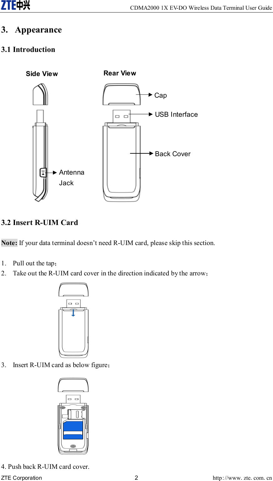     CDMA2000 1X EV-DO Wireless Data Terminal User Guide ZTE Corporation 2 http://www.zte.com.cn  3. Appearance 3.1 Introduction  3.2 Insert R-UIM Card  Note: If your data terminal doesn’t need R-UIM card, please skip this section.  1. Pull out the tap； 2. Take out the R-UIM card cover in the direction indicated by the arrow；  3. Insert R-UIM card as below figure；  4. Push back R-UIM card cover. Antenna Jack Cap Back Cover USB Interface Side View Rear View 