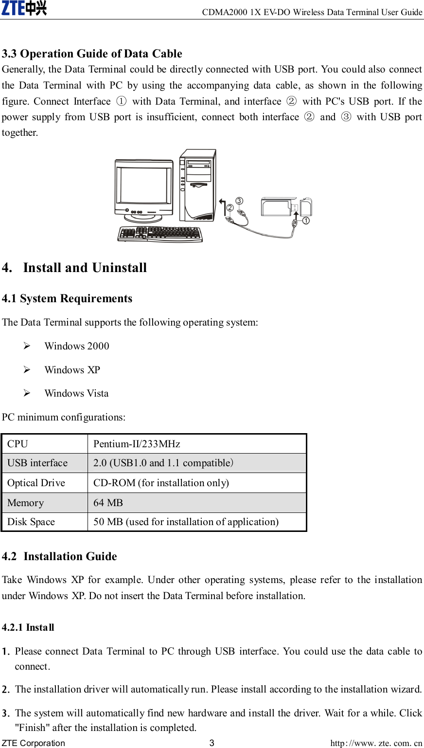     CDMA2000 1X EV-DO Wireless Data Terminal User Guide ZTE Corporation 3 http://www.zte.com.cn   3.3 Operation Guide of Data Cable Generally, the Data Terminal could be directly connected with USB port. You could also connect the Data Terminal with PC by using the accompanying data cable, as shown in the following figure. Connect Interface ①  with Data Terminal, and interface ②  with PC&apos;s USB port. If the power supply from USB port is insufficient, connect both interface ② and ③ with USB port together.  4. Install and Uninstall 4.1 System Requirements The Data Terminal supports the following operating system: ¾ Windows 2000 ¾ Windows XP ¾ Windows Vista PC minimum configurations: CPU Pentium-II/233MHz USB interface    2.0 (USB1.0 and 1.1 compatible) Optical Drive    CD-ROM (for installation only)   Memory   64 MB   Disk Space    50 MB (used for installation of application)  4.2 Installation Guide Take Windows XP for example. Under other operating systems, please refer to the installation under Windows XP. Do not insert the Data Terminal before installation. 4.2.1 Install 1. Please connect Data Terminal to PC through USB interface. You could use the data cable to connect. 2. The installation driver will automatically run. Please install according to the installation wizard. 3. The system will automatically find new hardware and install the driver. Wait for a while. Click &quot;Finish&quot; after the installation is completed. 