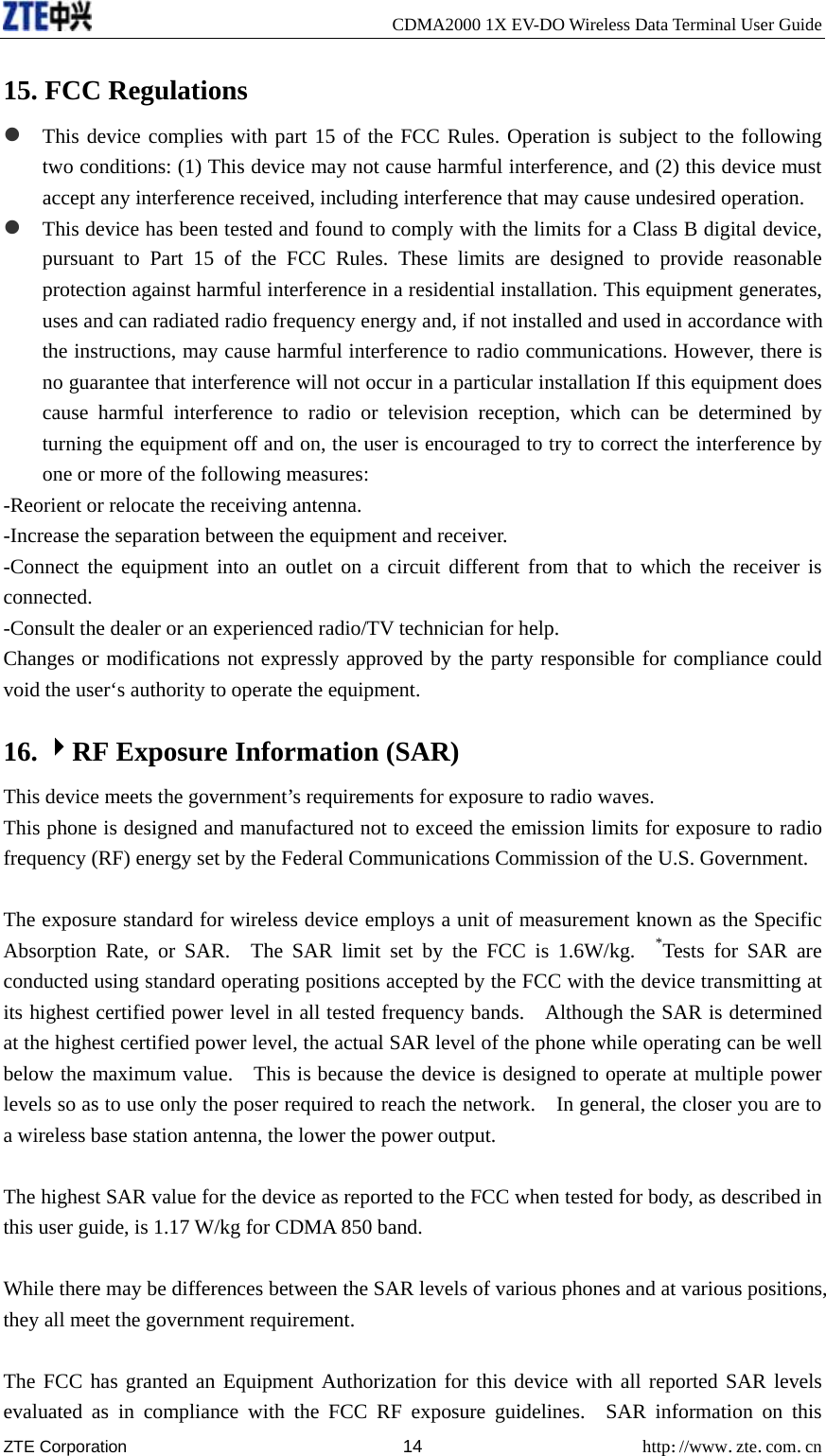     CDMA2000 1X EV-DO Wireless Data Terminal User Guide ZTE Corporation 14 http://www.zte.com.cn  15. FCC Regulations z This device complies with part 15 of the FCC Rules. Operation is subject to the following two conditions: (1) This device may not cause harmful interference, and (2) this device must accept any interference received, including interference that may cause undesired operation. z This device has been tested and found to comply with the limits for a Class B digital device, pursuant to Part 15 of the FCC Rules. These limits are designed to provide reasonable protection against harmful interference in a residential installation. This equipment generates, uses and can radiated radio frequency energy and, if not installed and used in accordance with the instructions, may cause harmful interference to radio communications. However, there is no guarantee that interference will not occur in a particular installation If this equipment does cause harmful interference to radio or television reception, which can be determined by turning the equipment off and on, the user is encouraged to try to correct the interference by one or more of the following measures: -Reorient or relocate the receiving antenna. -Increase the separation between the equipment and receiver. -Connect the equipment into an outlet on a circuit different from that to which the receiver is connected. -Consult the dealer or an experienced radio/TV technician for help. Changes or modifications not expressly approved by the party responsible for compliance could void the user‘s authority to operate the equipment. 16. 4RF Exposure Information (SAR)   This device meets the government’s requirements for exposure to radio waves. This phone is designed and manufactured not to exceed the emission limits for exposure to radio frequency (RF) energy set by the Federal Communications Commission of the U.S. Government.      The exposure standard for wireless device employs a unit of measurement known as the Specific Absorption Rate, or SAR.  The SAR limit set by the FCC is 1.6W/kg.  *Tests for SAR are conducted using standard operating positions accepted by the FCC with the device transmitting at its highest certified power level in all tested frequency bands.    Although the SAR is determined at the highest certified power level, the actual SAR level of the phone while operating can be well below the maximum value.    This is because the device is designed to operate at multiple power levels so as to use only the poser required to reach the network.    In general, the closer you are to a wireless base station antenna, the lower the power output.  The highest SAR value for the device as reported to the FCC when tested for body, as described in this user guide, is 1.17 W/kg for CDMA 850 band.  While there may be differences between the SAR levels of various phones and at various positions, they all meet the government requirement.  The FCC has granted an Equipment Authorization for this device with all reported SAR levels evaluated as in compliance with the FCC RF exposure guidelines.  SAR information on this 