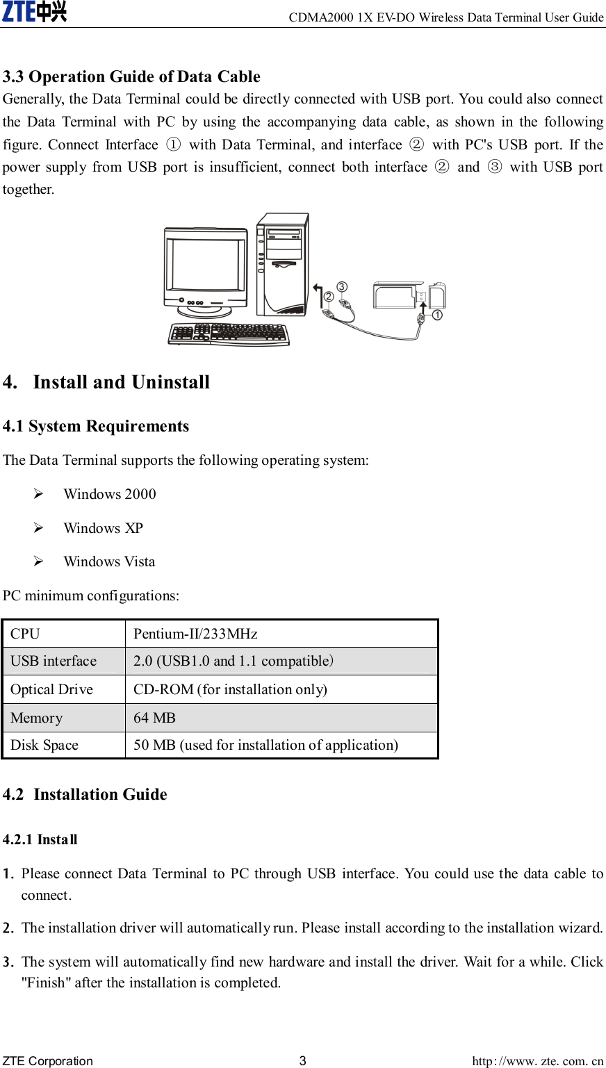     CDMA2000 1X EV-DO Wireless Data Terminal User Guide ZTE Corporation 3 http://www.zte.com.cn   3.3 Operation Guide of Data Cable Generally, the Data Terminal could be directly connected with USB port. You could also connect the Data Terminal with PC by using the accompanying data cable, as shown in the following figure. Connect Interface ①  with Data Terminal, and interface ②  with PC&apos;s USB port. If the power supply from USB port is insufficient, connect both interface ② and ③ with USB port together.  4. Install and Uninstall 4.1 System Requirements The Data Terminal supports the following operating system: ¾ Windows 2000 ¾ Windows XP ¾ Windows Vista PC minimum configurations: CPU Pentium-II/233MHz USB interface    2.0 (USB1.0 and 1.1 compatible) Optical Drive    CD-ROM (for installation only)   Memory   64 MB   Disk Space    50 MB (used for installation of application)  4.2 Installation Guide 4.2.1 Install 1. Please connect Data Terminal to PC through USB interface. You could use the data cable to connect. 2. The installation driver will automatically run. Please install according to the installation wizard. 3. The system will automatically find new hardware and install the driver. Wait for a while. Click &quot;Finish&quot; after the installation is completed. 