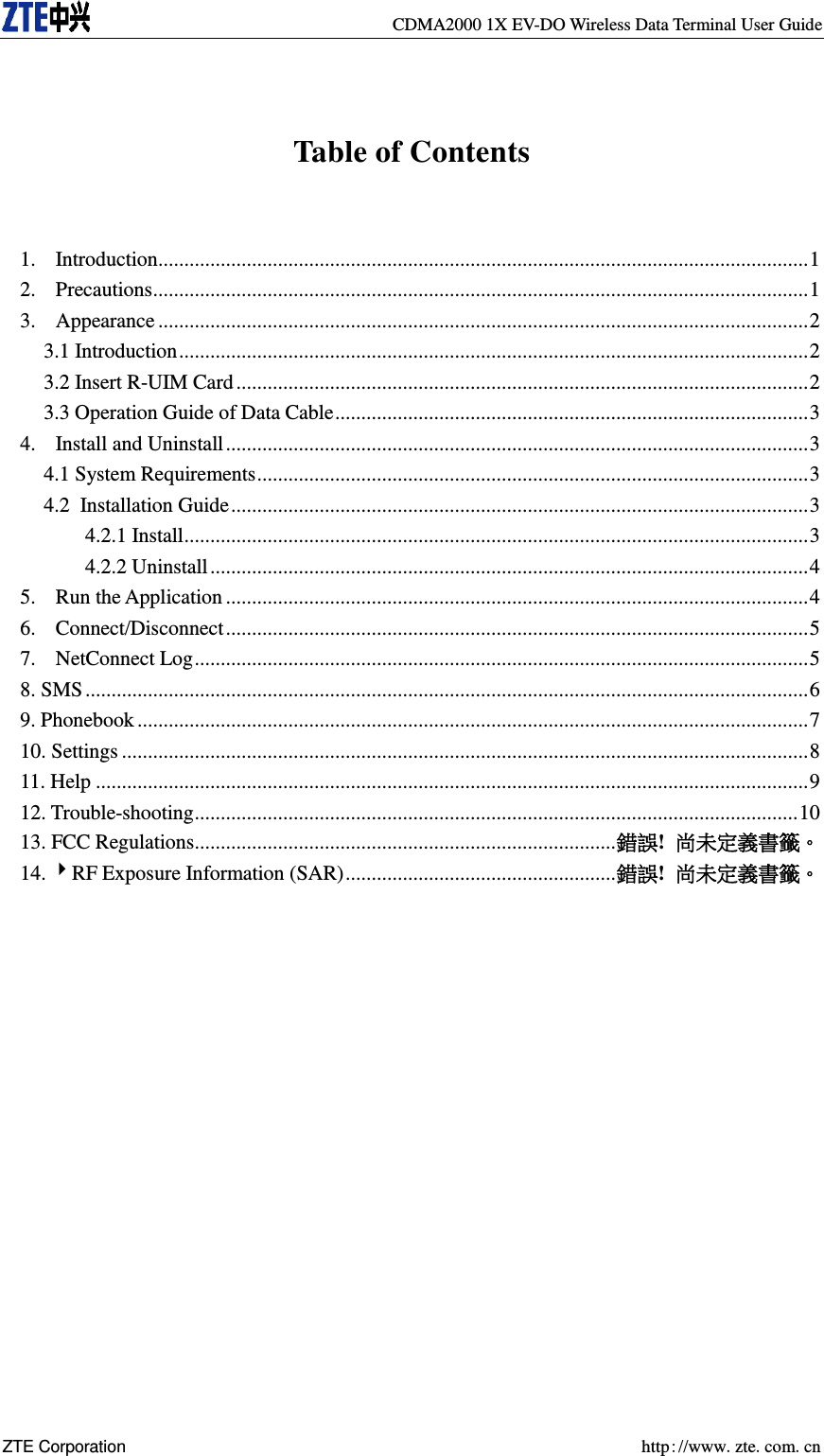   CDMA2000 1X EV-DO Wireless Data Terminal User Guide ZTE Corporation    http://www.zte.com.cn   Table of Contents  1.  Introduction............................................................................................................................. 1 2.  Precautions .............................................................................................................................. 1 3.  Appearance ............................................................................................................................. 2 3.1 Introduction ......................................................................................................................... 2 3.2 Insert R-UIM Card .............................................................................................................. 2 3.3 Operation Guide of Data Cable ........................................................................................... 3 4.  Install and Uninstall ................................................................................................................ 3 4.1 System Requirements .......................................................................................................... 3 4.2 Installation Guide ............................................................................................................... 3 4.2.1 Install ........................................................................................................................ 3 4.2.2 Uninstall ................................................................................................................... 4 5.  Run the Application ................................................................................................................ 4 6.  Connect/Disconnect ................................................................................................................ 5 7.  NetConnect Log ...................................................................................................................... 5 8. SMS ........................................................................................................................................... 6 9. Phonebook ................................................................................................................................. 7 10. Settings .................................................................................................................................... 8 11. Help ......................................................................................................................................... 9 12. Trouble-shooting .................................................................................................................... 10 13. FCC Regulations................................................................................. 錯誤!  尚未定義書籤。 14. RF Exposure Information (SAR) .................................................... 錯誤!  尚未定義書籤。  