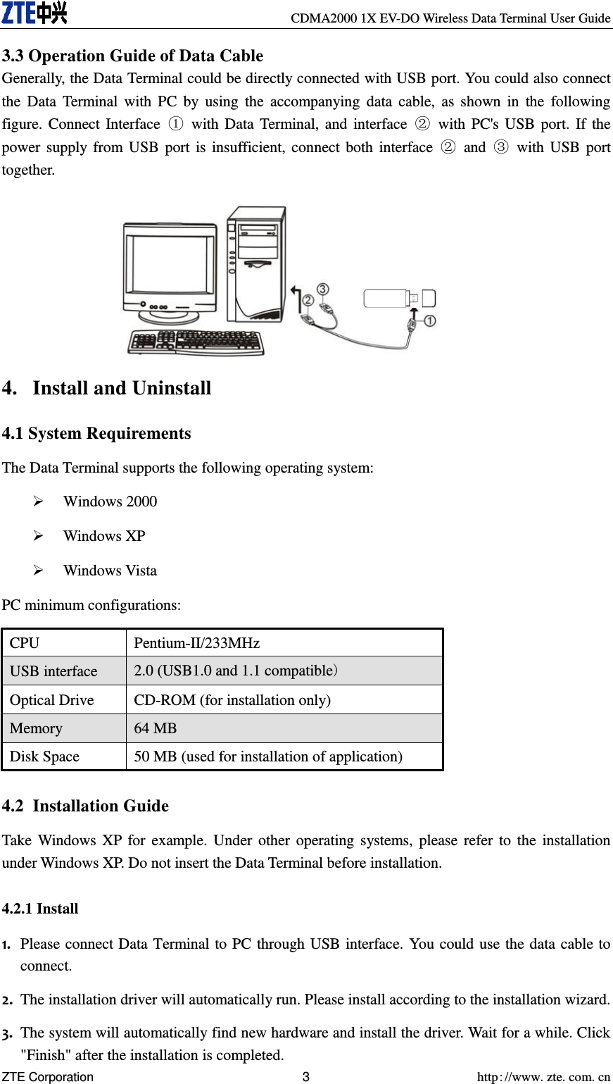     CDMA2000 1X EV-DO Wireless Data Terminal User Guide ZTE Corporation 3  http://www.zte.com.cn  3.3 Operation Guide of Data Cable Generally, the Data Terminal could be directly connected with USB port. You could also connect the  Data Terminal  with PC  by  using  the  accompanying  data  cable,  as shown  in  the  following figure. Connect Interface  ①  with Data Terminal, and  interface  ②  with PC&apos;s USB port. If the power supply from USB  port is insufficient, connect both interface  ②  and  ③  with USB port together.         4. Install and Uninstall 4.1 System Requirements The Data Terminal supports the following operating system:  Windows 2000  Windows XP  Windows Vista PC minimum configurations: CPU Pentium-II/233MHz USB interface   2.0 (USB1.0 and 1.1 compatible) Optical Drive   CD-ROM (for installation only)   Memory   64 MB   Disk Space   50 MB (used for installation of application)  4.2 Installation Guide Take Windows XP for example. Under other operating systems, please refer to the  installation under Windows XP. Do not insert the Data Terminal before installation. 4.2.1 Install 1. Please connect Data Terminal to PC through USB interface. You could use the data cable to connect. 2. The installation driver will automatically run. Please install according to the installation wizard. 3. The system will automatically find new hardware and install the driver. Wait for a while. Click &quot;Finish&quot; after the installation is completed. 
