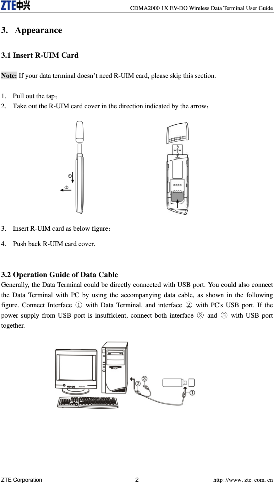     CDMA2000 1X EV-DO Wireless Data Terminal User Guide ZTE Corporation 2 http://www.zte.com.cn  3. Appearance  3.1 Insert R-UIM Card  Note: If your data terminal doesn’t need R-UIM card, please skip this section.  1. Pull out the tap； 2. Take out the R-UIM card cover in the direction indicated by the arrow；            3. Insert R-UIM card as below figure； 4.    Push back R-UIM card cover.   3.2 Operation Guide of Data Cable Generally, the Data Terminal could be directly connected with USB port. You could also connect the Data Terminal with PC by using the accompanying data cable, as shown in the following figure. Connect Interface ① with Data Terminal, and interface ② with PC&apos;s USB port. If the power supply from USB port is insufficient, connect both interface ② and ③ with USB port together.            