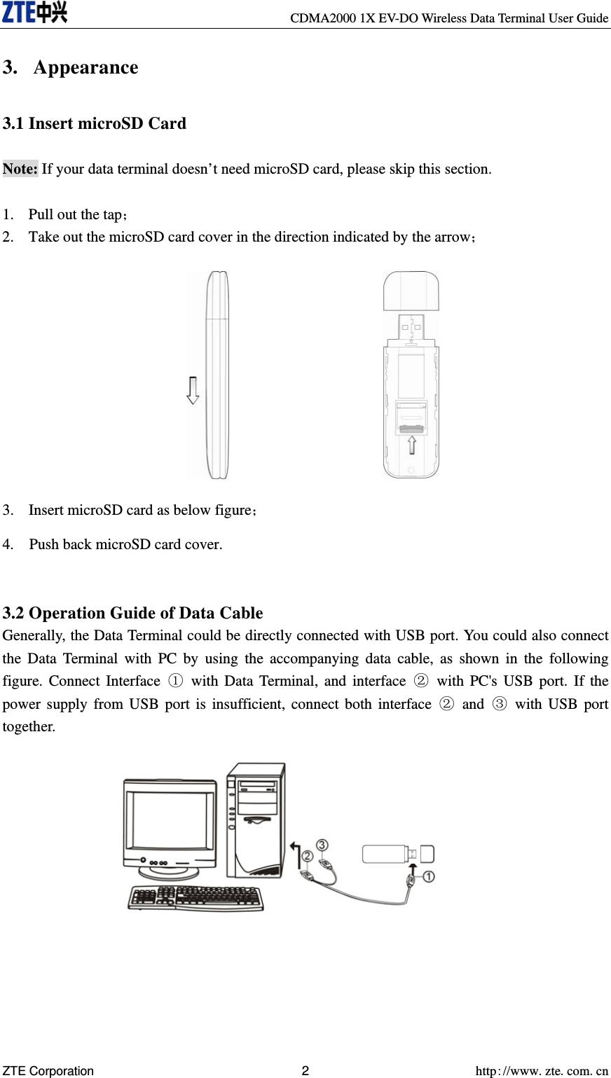     CDMA2000 1X EV-DO Wireless Data Terminal User Guide ZTE Corporation 2 http://www.zte.com.cn  3. Appearance  3.1 Insert microSD Card  Note: If your data terminal doesn’t need microSD card, please skip this section.  1. Pull out the tap； 2. Take out the microSD card cover in the direction indicated by the arrow；            3. Insert microSD card as below figure； 4.    Push back microSD card cover.   3.2 Operation Guide of Data Cable Generally, the Data Terminal could be directly connected with USB port. You could also connect the Data Terminal with PC by using the accompanying data cable, as shown in the following figure. Connect Interface  with Data Terminal, and interface  with PC&apos;s USB port. If the power supply from USB port is insufficient, connect both interface  and  with USB port together.            