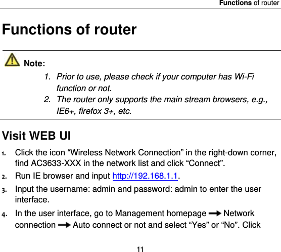 Functions of router 11 Functions of router  Note: 1.  Prior to use, please check if your computer has Wi-Fi function or not.   2.  The router only supports the main stream browsers, e.g., IE6+, firefox 3+, etc.  Visit WEB UI  1. Click the icon “Wireless Network Connection” in the right-down corner, find AC3633-XXX in the network list and click “Connect”.   2. Run IE browser and input http://192.168.1.1. 3. Input the username: admin and password: admin to enter the user interface.  4. In the user interface, go to Management homepage Network connection Auto connect or not and select “Yes” or “No”. Click 