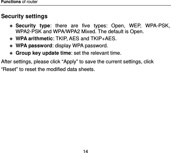 Functions of router 14 Security settings  Security type: there are five types: Open, WEP, WPA-PSK, WPA2-PSK and WPA/WPA2 Mixed. The default is Open.  WPA arithmetic: TKIP, AES and TKIP+AES.  WPA password: display WPA password.      Group key update time: set the relevant time.   After settings, please click “Apply” to save the current settings, click “Reset” to reset the modified data sheets. 
