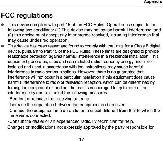 Appendix 17 FCC regulations  This device complies with part 15 of the FCC Rules. Operation is subject to the following two conditions: (1) This device may not cause harmful interference, and (2) this device must accept any interference received, including interference that may cause undesired operation.  This device has been tested and found to comply with the limits for a Class B digital device, pursuant to Part 15 of the FCC Rules. These limits are designed to provide reasonable protection against harmful interference in a residential installation. This equipment generates, uses and can radiated radio frequency energy and, if not installed and used in accordance with the instructions, may cause harmful interference to radio communications. However, there is no guarantee that interference will not occur in a particular installation If this equipment does cause harmful interference to radio or television reception, which can be determined by turning the equipment off and on, the user is encouraged to try to correct the interference by one or more of the following measures: -Reorient or relocate the receiving antenna. -Increase the separation between the equipment and receiver. -Connect the equipment into an outlet on a circuit different from that to which the receiver is connected. -Consult the dealer or an experienced radio/TV technician for help. Changes or modifications not expressly approved by the party responsible for 