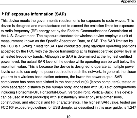 Appendix 19 4RF exposure information (SAR) This device meets the government’s requirements for exposure to radio waves. This device is designed and manufactured not to exceed the emission limits for exposure to radio frequency (RF) energy set by the Federal Communications Commission of the U.S. Government. The exposure standard for wireless device employs a unit of measurement known as the Specific Absorption Rate, or SAR. The SAR limit set by the FCC is 1.6W/kg. *Tests for SAR are conducted using standard operating positions accepted by the FCC with the device transmitting at its highest certified power level in all tested frequency bands. Although the SAR is determined at the highest certified power level, the actual SAR level of the device while operating can be well below the maximum value. This is because the device is designed to operate at multiple power levels so as to use only the poser required to reach the network. In general, the closer you are to a wireless base station antenna, the lower the power output. SAR compliance has been established in the host product(s) (laptop computers), tested at 5mm separation distance to the human body, and tested with USB slot configurations including Horizontal-UP, Horizontal-Down, Vertical-Front, Vertical-Back. This device can be used in host product(s) with substantially similar physical dimensions, construction, and electrical and RF characteristics. The highest SAR value, tested per FCC RF exposure guidelines for USB dongle, as described in this user guide, is 1.247 