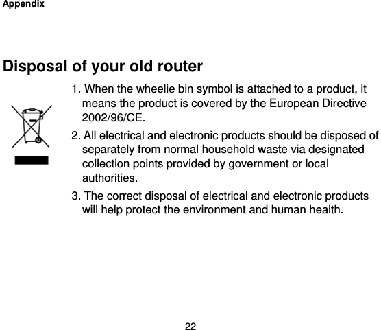 Appendix 22  Disposal of your old router 1. When the wheelie bin symbol is attached to a product, it means the product is covered by the European Directive 2002/96/CE. 2. All electrical and electronic products should be disposed of separately from normal household waste via designated collection points provided by government or local authorities. 3. The correct disposal of electrical and electronic products will help protect the environment and human health.  
