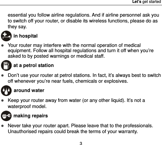 Let’s get started 3 essential you follow airline regulations. And if airline personnel ask you to switch off your router, or disable its wireless functions, please do as they say.  in hospital  Your router may interfere with the normal operation of medical equipment. Follow all hospital regulations and turn it off when you’re asked to by posted warnings or medical staff.    at a petrol station  Don’t use your router at petrol stations. In fact, it’s always best to switch off whenever you’re near fuels, chemicals or explosives.  around water  Keep your router away from water (or any other liquid). It’s not a waterproof model.      making repairs  Never take your router apart. Please leave that to the professionals. Unauthorised repairs could break the terms of your warranty. 