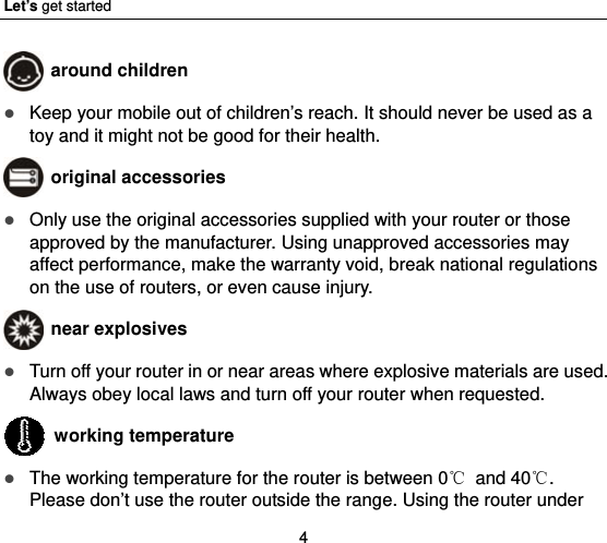 Let’s get started 4  around children  Keep your mobile out of children’s reach. It should never be used as a toy and it might not be good for their health.    original accessories  Only use the original accessories supplied with your router or those approved by the manufacturer. Using unapproved accessories may affect performance, make the warranty void, break national regulations on the use of routers, or even cause injury.  near explosives    Turn off your router in or near areas where explosive materials are used. Always obey local laws and turn off your router when requested.  working temperature  The working temperature for the router is between 0℃ and 40℃. Please don’t use the router outside the range. Using the router under 