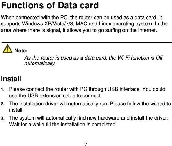  7 Functions of Data card When connected with the PC, the router can be used as a data card. It supports Windows XP/Vista/7/8, MAC and Linux operating system. In the area where there is signal, it allows you to go surfing on the Internet.  Note:   As the router is used as a data card, the Wi-Fi function is Off automatically.    Install  1. Please connect the router with PC through USB interface. You could use the USB extension cable to connect. 2. The installation driver will automatically run. Please follow the wizard to install. 3. The system will automatically find new hardware and install the driver. Wait for a while till the installation is completed. 