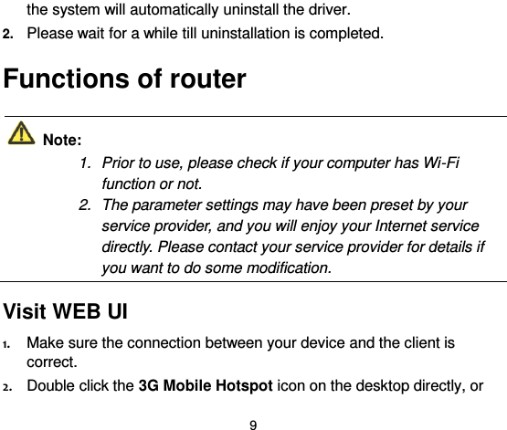  9 the system will automatically uninstall the driver. 2. Please wait for a while till uninstallation is completed. Functions of router   Note: 1.  Prior to use, please check if your computer has Wi-Fi function or not.   2.  The parameter settings may have been preset by your service provider, and you will enjoy your Internet service directly. Please contact your service provider for details if you want to do some modification.  Visit WEB UI  1. Make sure the connection between your device and the client is correct. 2. Double click the 3G Mobile Hotspot icon on the desktop directly, or 