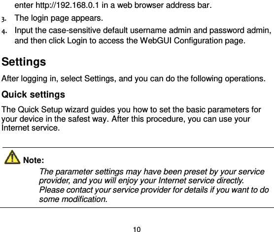  10 enter http://192.168.0.1 in a web browser address bar. 3. The login page appears. 4. Input the case-sensitive default username admin and password admin, and then click Login to access the WebGUI Configuration page.   Settings  After logging in, select Settings, and you can do the following operations. Quick settings   The Quick Setup wizard guides you how to set the basic parameters for your device in the safest way. After this procedure, you can use your Internet service.  Note:   The parameter settings may have been preset by your service provider, and you will enjoy your Internet service directly. Please contact your service provider for details if you want to do some modification.    